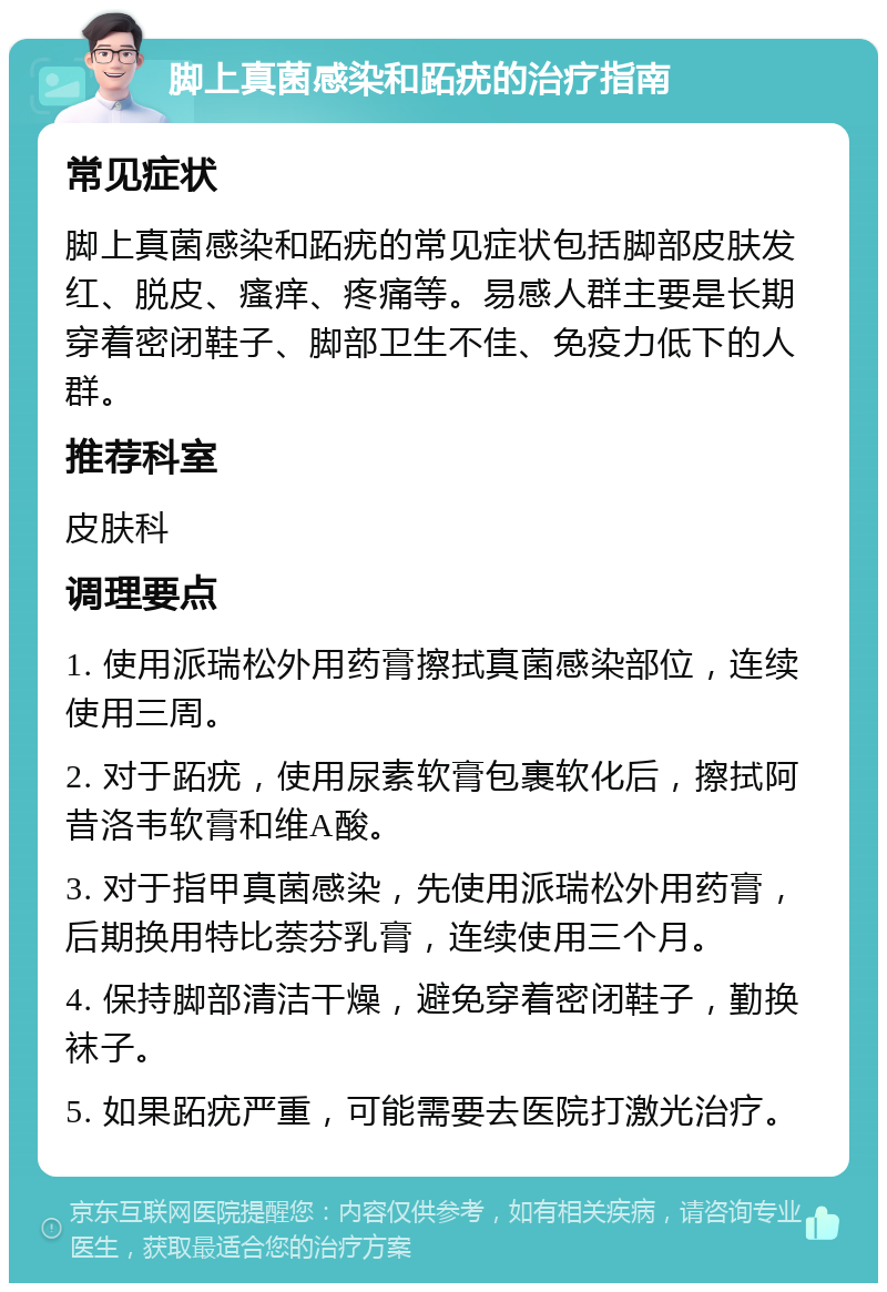 脚上真菌感染和跖疣的治疗指南 常见症状 脚上真菌感染和跖疣的常见症状包括脚部皮肤发红、脱皮、瘙痒、疼痛等。易感人群主要是长期穿着密闭鞋子、脚部卫生不佳、免疫力低下的人群。 推荐科室 皮肤科 调理要点 1. 使用派瑞松外用药膏擦拭真菌感染部位，连续使用三周。 2. 对于跖疣，使用尿素软膏包裹软化后，擦拭阿昔洛韦软膏和维A酸。 3. 对于指甲真菌感染，先使用派瑞松外用药膏，后期换用特比萘芬乳膏，连续使用三个月。 4. 保持脚部清洁干燥，避免穿着密闭鞋子，勤换袜子。 5. 如果跖疣严重，可能需要去医院打激光治疗。