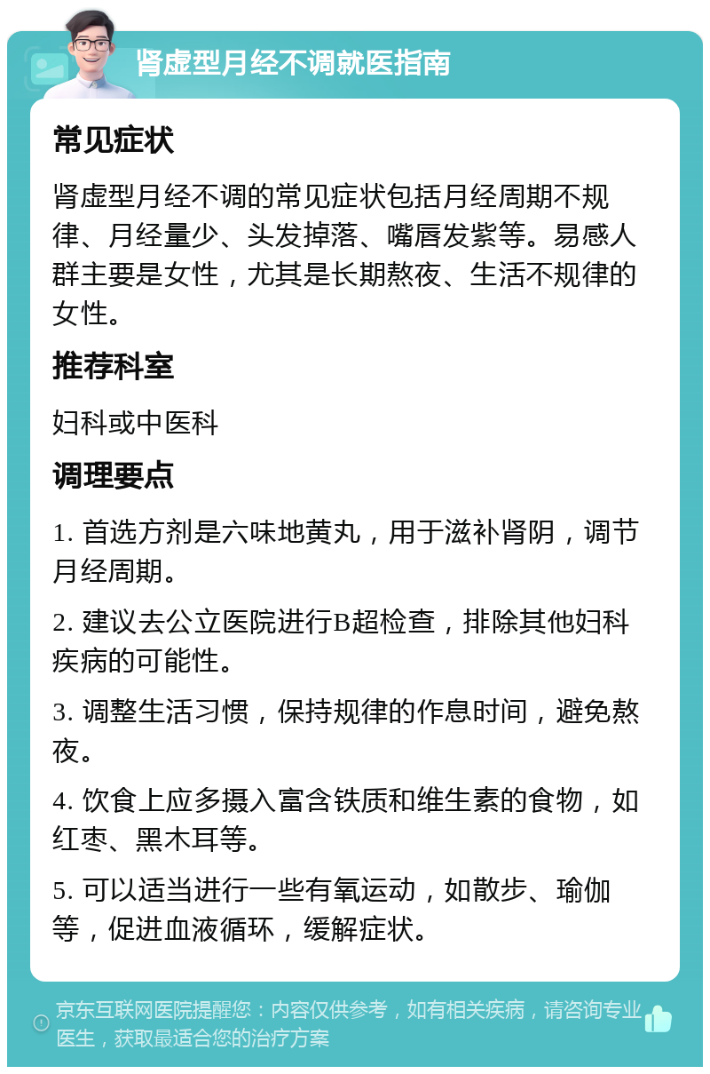 肾虚型月经不调就医指南 常见症状 肾虚型月经不调的常见症状包括月经周期不规律、月经量少、头发掉落、嘴唇发紫等。易感人群主要是女性，尤其是长期熬夜、生活不规律的女性。 推荐科室 妇科或中医科 调理要点 1. 首选方剂是六味地黄丸，用于滋补肾阴，调节月经周期。 2. 建议去公立医院进行B超检查，排除其他妇科疾病的可能性。 3. 调整生活习惯，保持规律的作息时间，避免熬夜。 4. 饮食上应多摄入富含铁质和维生素的食物，如红枣、黑木耳等。 5. 可以适当进行一些有氧运动，如散步、瑜伽等，促进血液循环，缓解症状。