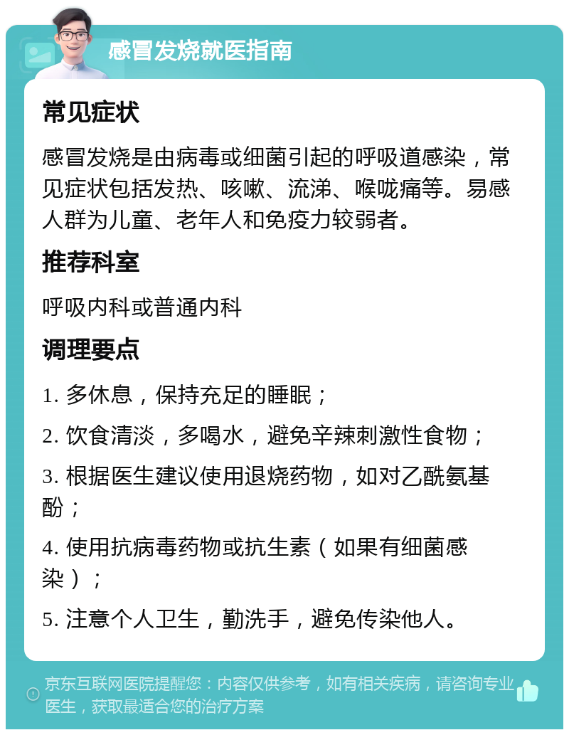 感冒发烧就医指南 常见症状 感冒发烧是由病毒或细菌引起的呼吸道感染，常见症状包括发热、咳嗽、流涕、喉咙痛等。易感人群为儿童、老年人和免疫力较弱者。 推荐科室 呼吸内科或普通内科 调理要点 1. 多休息，保持充足的睡眠； 2. 饮食清淡，多喝水，避免辛辣刺激性食物； 3. 根据医生建议使用退烧药物，如对乙酰氨基酚； 4. 使用抗病毒药物或抗生素（如果有细菌感染）； 5. 注意个人卫生，勤洗手，避免传染他人。