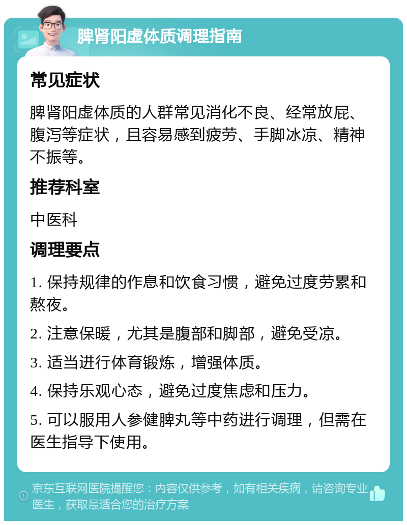 脾肾阳虚体质调理指南 常见症状 脾肾阳虚体质的人群常见消化不良、经常放屁、腹泻等症状，且容易感到疲劳、手脚冰凉、精神不振等。 推荐科室 中医科 调理要点 1. 保持规律的作息和饮食习惯，避免过度劳累和熬夜。 2. 注意保暖，尤其是腹部和脚部，避免受凉。 3. 适当进行体育锻炼，增强体质。 4. 保持乐观心态，避免过度焦虑和压力。 5. 可以服用人参健脾丸等中药进行调理，但需在医生指导下使用。