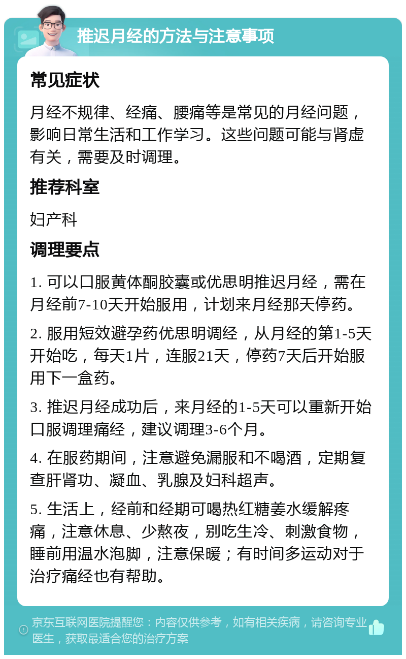 推迟月经的方法与注意事项 常见症状 月经不规律、经痛、腰痛等是常见的月经问题，影响日常生活和工作学习。这些问题可能与肾虚有关，需要及时调理。 推荐科室 妇产科 调理要点 1. 可以口服黄体酮胶囊或优思明推迟月经，需在月经前7-10天开始服用，计划来月经那天停药。 2. 服用短效避孕药优思明调经，从月经的第1-5天开始吃，每天1片，连服21天，停药7天后开始服用下一盒药。 3. 推迟月经成功后，来月经的1-5天可以重新开始口服调理痛经，建议调理3-6个月。 4. 在服药期间，注意避免漏服和不喝酒，定期复查肝肾功、凝血、乳腺及妇科超声。 5. 生活上，经前和经期可喝热红糖姜水缓解疼痛，注意休息、少熬夜，别吃生冷、刺激食物，睡前用温水泡脚，注意保暖；有时间多运动对于治疗痛经也有帮助。