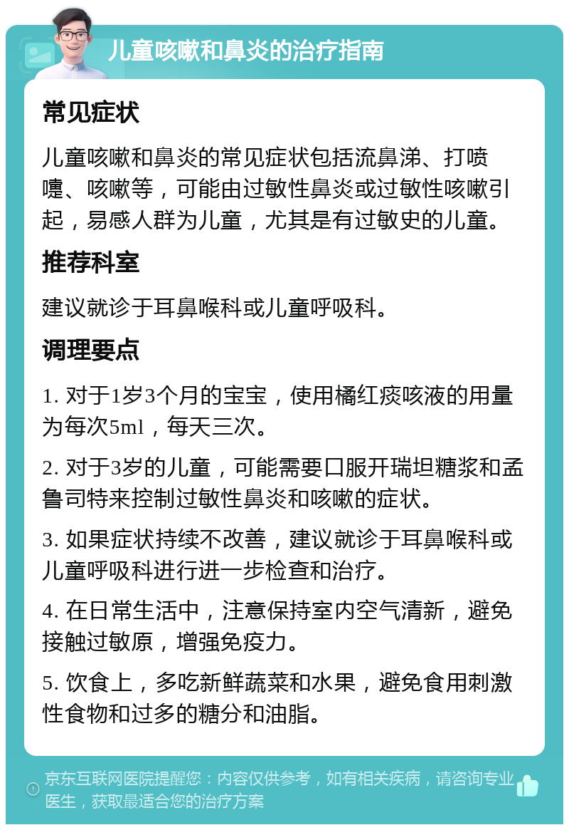 儿童咳嗽和鼻炎的治疗指南 常见症状 儿童咳嗽和鼻炎的常见症状包括流鼻涕、打喷嚏、咳嗽等，可能由过敏性鼻炎或过敏性咳嗽引起，易感人群为儿童，尤其是有过敏史的儿童。 推荐科室 建议就诊于耳鼻喉科或儿童呼吸科。 调理要点 1. 对于1岁3个月的宝宝，使用橘红痰咳液的用量为每次5ml，每天三次。 2. 对于3岁的儿童，可能需要口服开瑞坦糖浆和孟鲁司特来控制过敏性鼻炎和咳嗽的症状。 3. 如果症状持续不改善，建议就诊于耳鼻喉科或儿童呼吸科进行进一步检查和治疗。 4. 在日常生活中，注意保持室内空气清新，避免接触过敏原，增强免疫力。 5. 饮食上，多吃新鲜蔬菜和水果，避免食用刺激性食物和过多的糖分和油脂。