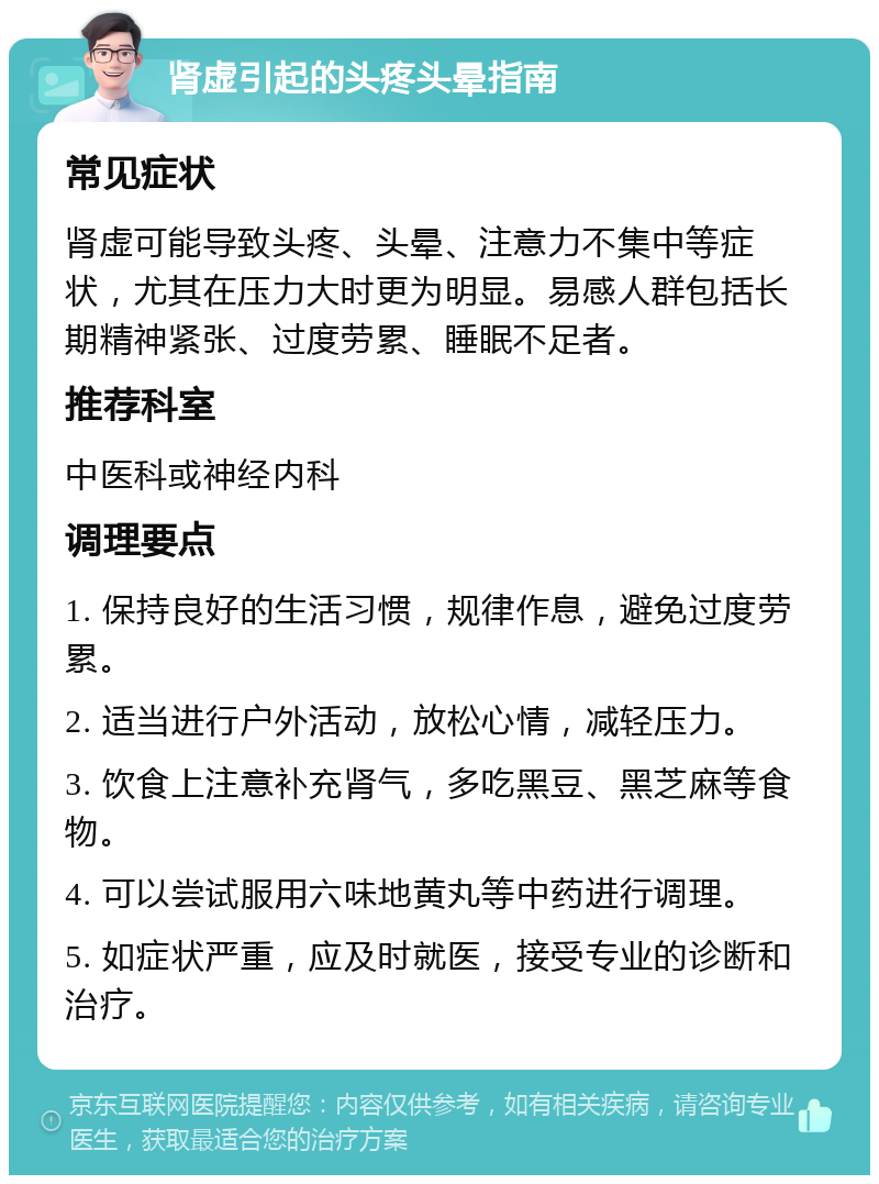 肾虚引起的头疼头晕指南 常见症状 肾虚可能导致头疼、头晕、注意力不集中等症状，尤其在压力大时更为明显。易感人群包括长期精神紧张、过度劳累、睡眠不足者。 推荐科室 中医科或神经内科 调理要点 1. 保持良好的生活习惯，规律作息，避免过度劳累。 2. 适当进行户外活动，放松心情，减轻压力。 3. 饮食上注意补充肾气，多吃黑豆、黑芝麻等食物。 4. 可以尝试服用六味地黄丸等中药进行调理。 5. 如症状严重，应及时就医，接受专业的诊断和治疗。