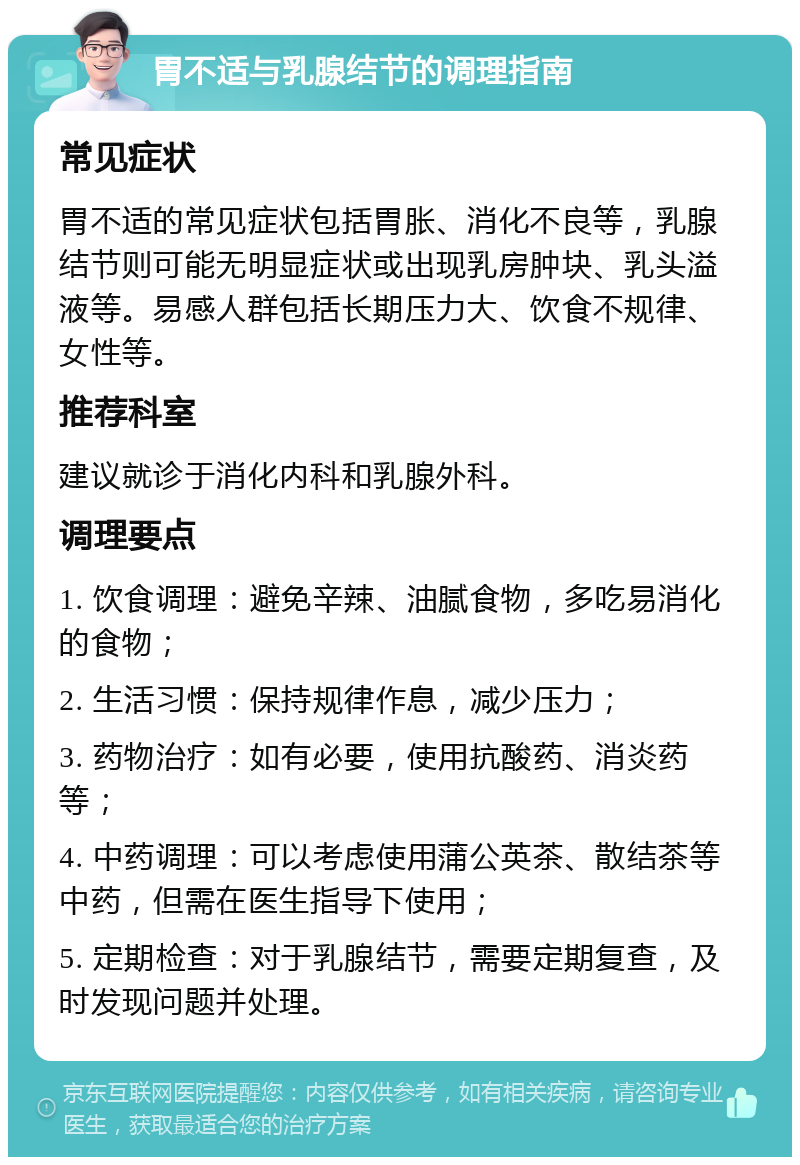 胃不适与乳腺结节的调理指南 常见症状 胃不适的常见症状包括胃胀、消化不良等，乳腺结节则可能无明显症状或出现乳房肿块、乳头溢液等。易感人群包括长期压力大、饮食不规律、女性等。 推荐科室 建议就诊于消化内科和乳腺外科。 调理要点 1. 饮食调理：避免辛辣、油腻食物，多吃易消化的食物； 2. 生活习惯：保持规律作息，减少压力； 3. 药物治疗：如有必要，使用抗酸药、消炎药等； 4. 中药调理：可以考虑使用蒲公英茶、散结茶等中药，但需在医生指导下使用； 5. 定期检查：对于乳腺结节，需要定期复查，及时发现问题并处理。