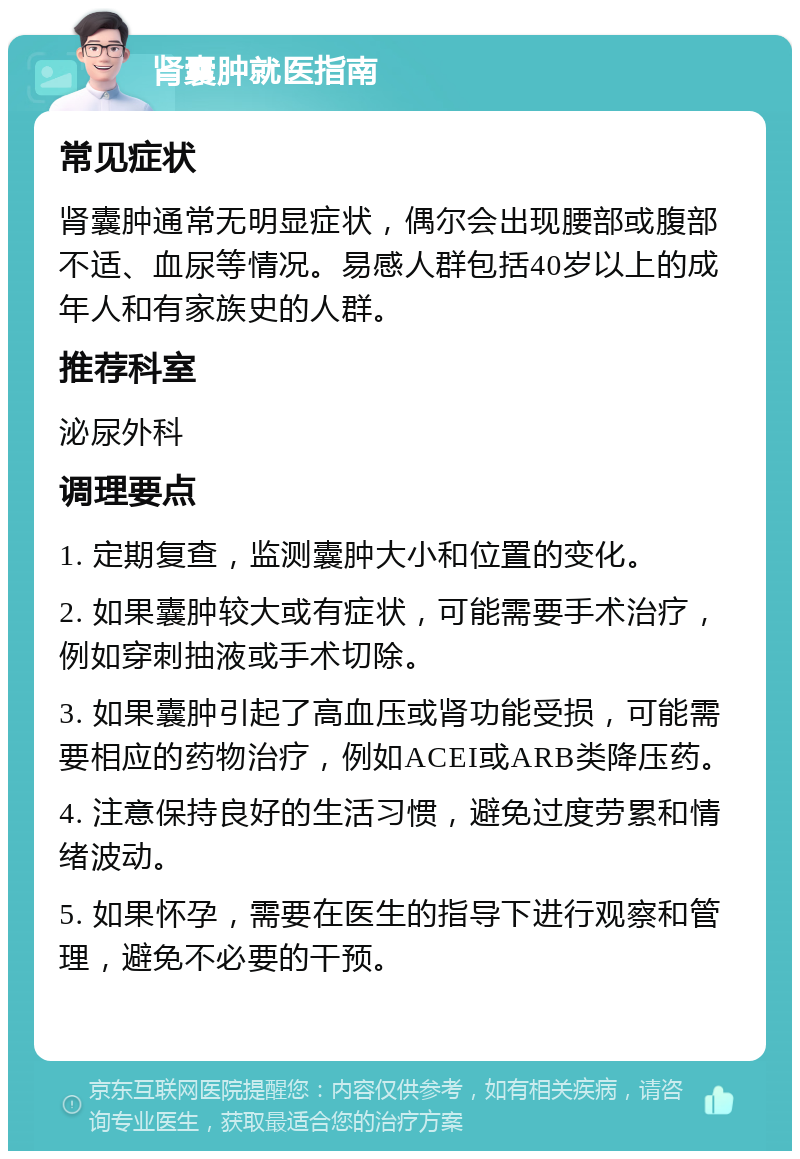 肾囊肿就医指南 常见症状 肾囊肿通常无明显症状，偶尔会出现腰部或腹部不适、血尿等情况。易感人群包括40岁以上的成年人和有家族史的人群。 推荐科室 泌尿外科 调理要点 1. 定期复查，监测囊肿大小和位置的变化。 2. 如果囊肿较大或有症状，可能需要手术治疗，例如穿刺抽液或手术切除。 3. 如果囊肿引起了高血压或肾功能受损，可能需要相应的药物治疗，例如ACEI或ARB类降压药。 4. 注意保持良好的生活习惯，避免过度劳累和情绪波动。 5. 如果怀孕，需要在医生的指导下进行观察和管理，避免不必要的干预。