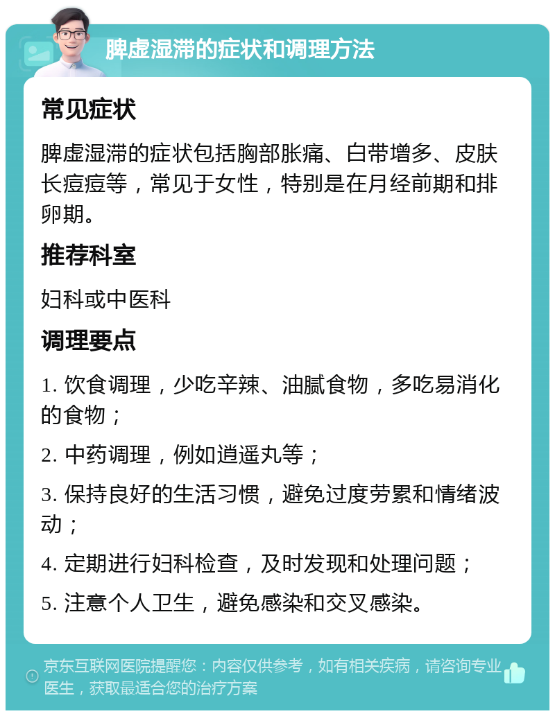 脾虚湿滞的症状和调理方法 常见症状 脾虚湿滞的症状包括胸部胀痛、白带增多、皮肤长痘痘等，常见于女性，特别是在月经前期和排卵期。 推荐科室 妇科或中医科 调理要点 1. 饮食调理，少吃辛辣、油腻食物，多吃易消化的食物； 2. 中药调理，例如逍遥丸等； 3. 保持良好的生活习惯，避免过度劳累和情绪波动； 4. 定期进行妇科检查，及时发现和处理问题； 5. 注意个人卫生，避免感染和交叉感染。