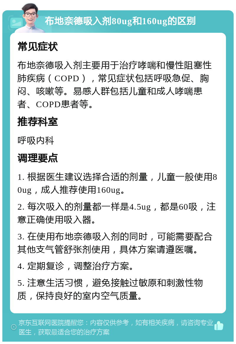 布地奈德吸入剂80ug和160ug的区别 常见症状 布地奈德吸入剂主要用于治疗哮喘和慢性阻塞性肺疾病（COPD），常见症状包括呼吸急促、胸闷、咳嗽等。易感人群包括儿童和成人哮喘患者、COPD患者等。 推荐科室 呼吸内科 调理要点 1. 根据医生建议选择合适的剂量，儿童一般使用80ug，成人推荐使用160ug。 2. 每次吸入的剂量都一样是4.5ug，都是60吸，注意正确使用吸入器。 3. 在使用布地奈德吸入剂的同时，可能需要配合其他支气管舒张剂使用，具体方案请遵医嘱。 4. 定期复诊，调整治疗方案。 5. 注意生活习惯，避免接触过敏原和刺激性物质，保持良好的室内空气质量。