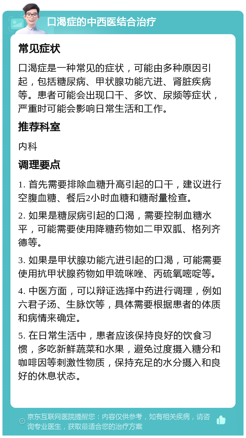 口渴症的中西医结合治疗 常见症状 口渴症是一种常见的症状，可能由多种原因引起，包括糖尿病、甲状腺功能亢进、肾脏疾病等。患者可能会出现口干、多饮、尿频等症状，严重时可能会影响日常生活和工作。 推荐科室 内科 调理要点 1. 首先需要排除血糖升高引起的口干，建议进行空腹血糖、餐后2小时血糖和糖耐量检查。 2. 如果是糖尿病引起的口渴，需要控制血糖水平，可能需要使用降糖药物如二甲双胍、格列齐德等。 3. 如果是甲状腺功能亢进引起的口渴，可能需要使用抗甲状腺药物如甲巯咪唑、丙硫氧嘧啶等。 4. 中医方面，可以辩证选择中药进行调理，例如六君子汤、生脉饮等，具体需要根据患者的体质和病情来确定。 5. 在日常生活中，患者应该保持良好的饮食习惯，多吃新鲜蔬菜和水果，避免过度摄入糖分和咖啡因等刺激性物质，保持充足的水分摄入和良好的休息状态。