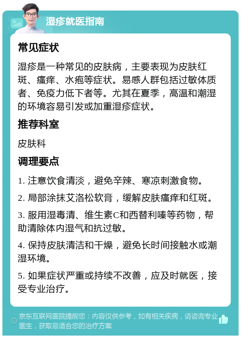 湿疹就医指南 常见症状 湿疹是一种常见的皮肤病，主要表现为皮肤红斑、瘙痒、水疱等症状。易感人群包括过敏体质者、免疫力低下者等。尤其在夏季，高温和潮湿的环境容易引发或加重湿疹症状。 推荐科室 皮肤科 调理要点 1. 注意饮食清淡，避免辛辣、寒凉刺激食物。 2. 局部涂抹艾洛松软膏，缓解皮肤瘙痒和红斑。 3. 服用湿毒清、维生素C和西替利嗪等药物，帮助清除体内湿气和抗过敏。 4. 保持皮肤清洁和干燥，避免长时间接触水或潮湿环境。 5. 如果症状严重或持续不改善，应及时就医，接受专业治疗。