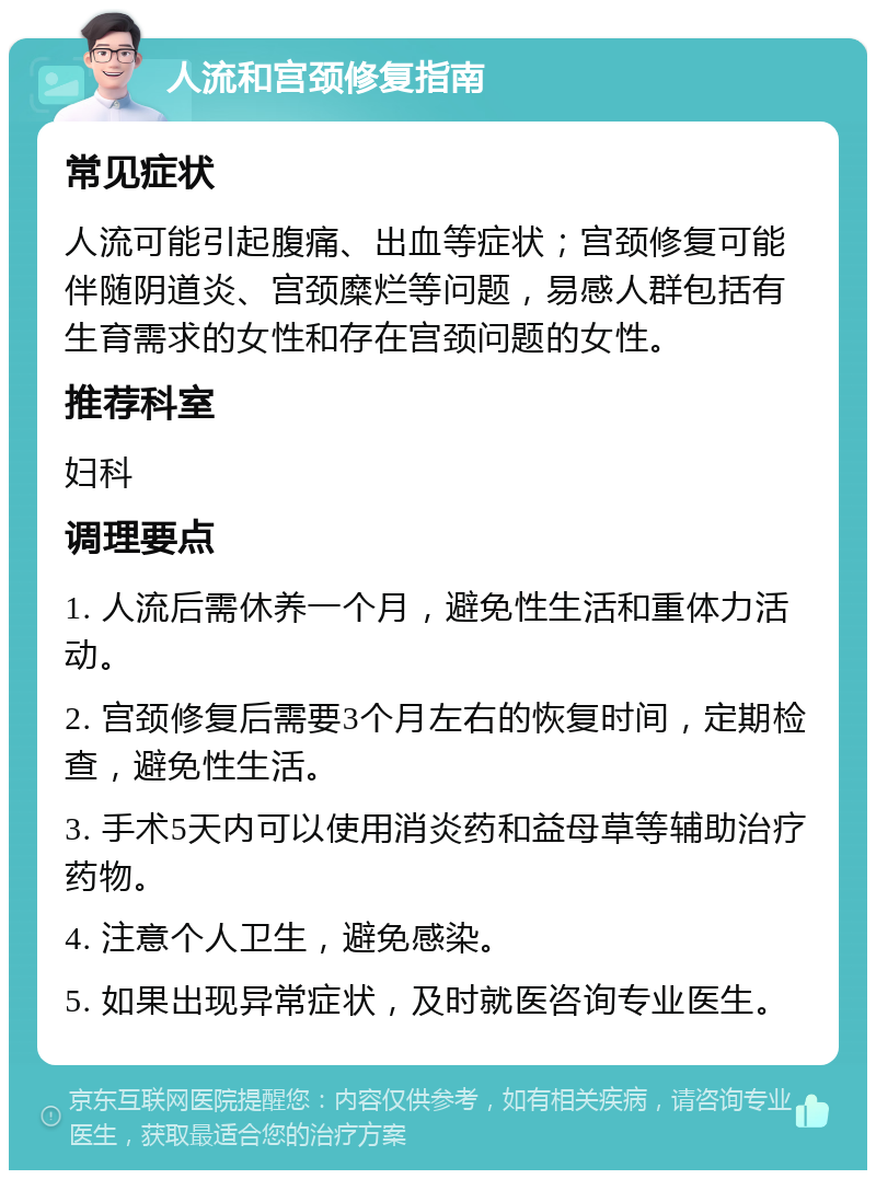 人流和宫颈修复指南 常见症状 人流可能引起腹痛、出血等症状；宫颈修复可能伴随阴道炎、宫颈糜烂等问题，易感人群包括有生育需求的女性和存在宫颈问题的女性。 推荐科室 妇科 调理要点 1. 人流后需休养一个月，避免性生活和重体力活动。 2. 宫颈修复后需要3个月左右的恢复时间，定期检查，避免性生活。 3. 手术5天内可以使用消炎药和益母草等辅助治疗药物。 4. 注意个人卫生，避免感染。 5. 如果出现异常症状，及时就医咨询专业医生。