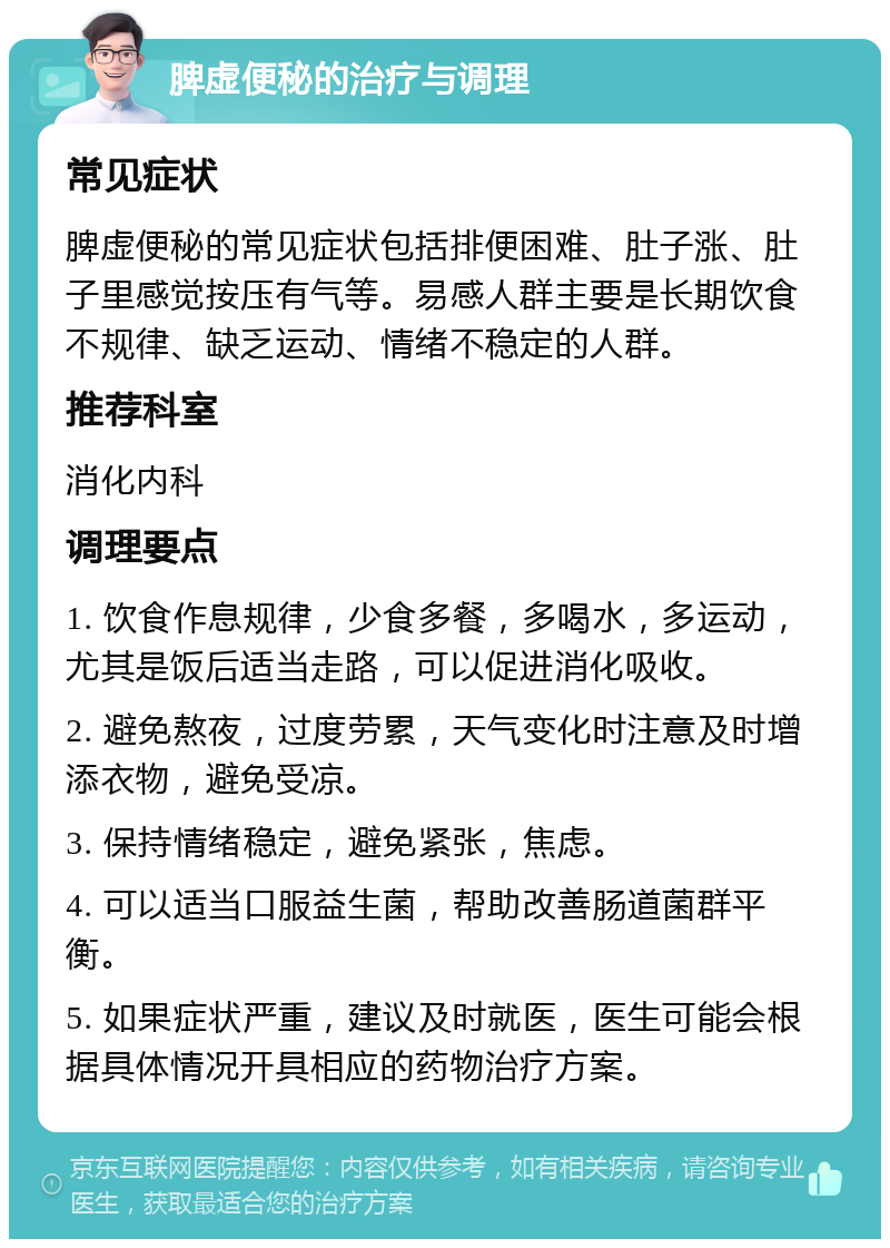 脾虚便秘的治疗与调理 常见症状 脾虚便秘的常见症状包括排便困难、肚子涨、肚子里感觉按压有气等。易感人群主要是长期饮食不规律、缺乏运动、情绪不稳定的人群。 推荐科室 消化内科 调理要点 1. 饮食作息规律，少食多餐，多喝水，多运动，尤其是饭后适当走路，可以促进消化吸收。 2. 避免熬夜，过度劳累，天气变化时注意及时增添衣物，避免受凉。 3. 保持情绪稳定，避免紧张，焦虑。 4. 可以适当口服益生菌，帮助改善肠道菌群平衡。 5. 如果症状严重，建议及时就医，医生可能会根据具体情况开具相应的药物治疗方案。