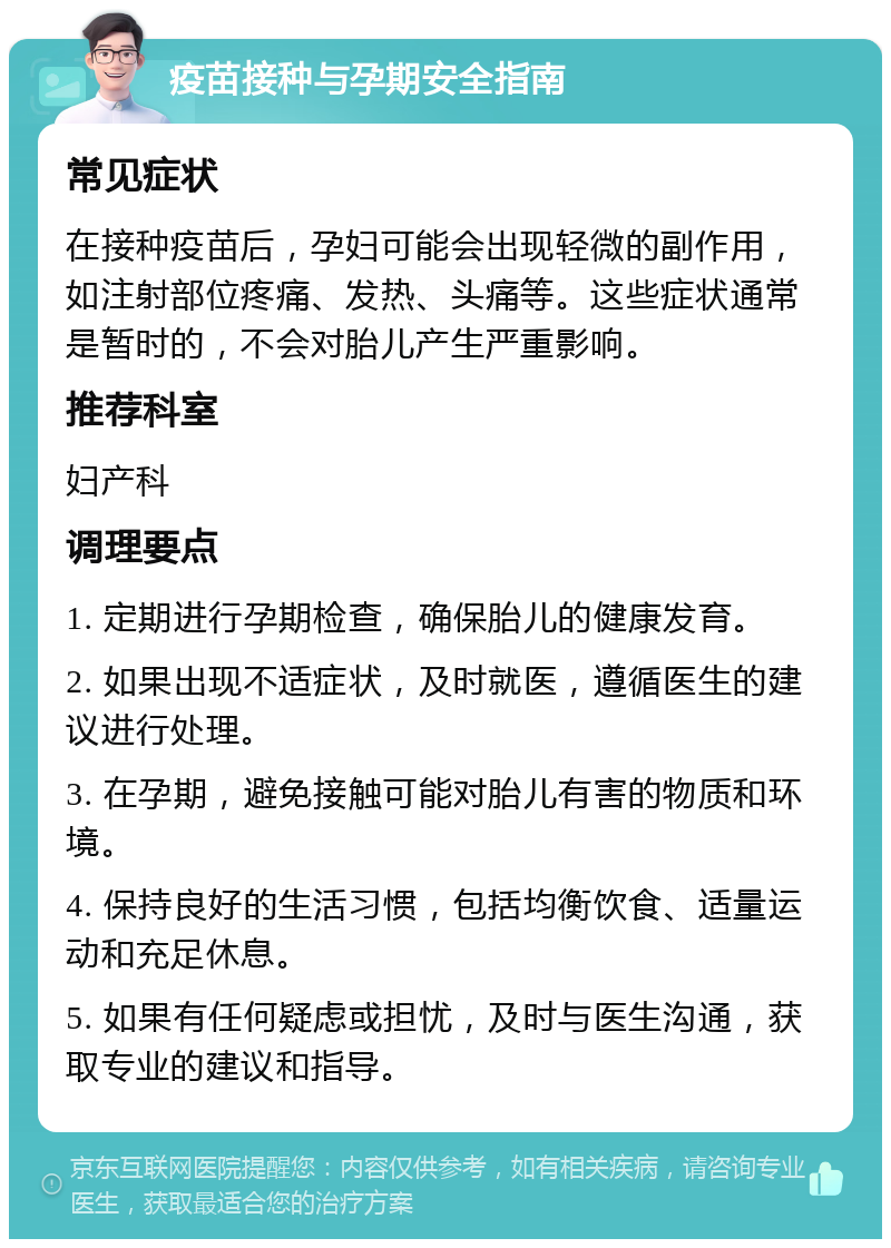 疫苗接种与孕期安全指南 常见症状 在接种疫苗后，孕妇可能会出现轻微的副作用，如注射部位疼痛、发热、头痛等。这些症状通常是暂时的，不会对胎儿产生严重影响。 推荐科室 妇产科 调理要点 1. 定期进行孕期检查，确保胎儿的健康发育。 2. 如果出现不适症状，及时就医，遵循医生的建议进行处理。 3. 在孕期，避免接触可能对胎儿有害的物质和环境。 4. 保持良好的生活习惯，包括均衡饮食、适量运动和充足休息。 5. 如果有任何疑虑或担忧，及时与医生沟通，获取专业的建议和指导。