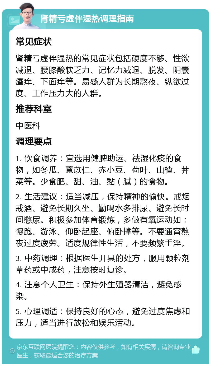 肾精亏虚伴湿热调理指南 常见症状 肾精亏虚伴湿热的常见症状包括硬度不够、性欲减退、腰膝酸软乏力、记忆力减退、脱发、阴囊瘙痒、下面痒等。易感人群为长期熬夜、纵欲过度、工作压力大的人群。 推荐科室 中医科 调理要点 1. 饮食调养：宜选用健脾助运、祛湿化痰的食物，如冬瓜、薏苡仁、赤小豆、荷叶、山楂、荠菜等。少食肥、甜、油、黏（腻）的食物。 2. 生活建议：适当减压，保持精神的愉快。戒烟戒酒、避免长期久坐、勤喝水多排尿、避免长时间憋尿。积极参加体育锻炼，多做有氧运动如：慢跑、游泳、仰卧起座、俯卧撑等。不要通宵熬夜过度疲劳。适度规律性生活，不要频繁手淫。 3. 中药调理：根据医生开具的处方，服用颗粒剂草药或中成药，注意按时复诊。 4. 注意个人卫生：保持外生殖器清洁，避免感染。 5. 心理调适：保持良好的心态，避免过度焦虑和压力，适当进行放松和娱乐活动。