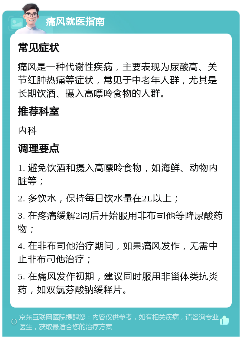 痛风就医指南 常见症状 痛风是一种代谢性疾病，主要表现为尿酸高、关节红肿热痛等症状，常见于中老年人群，尤其是长期饮酒、摄入高嘌呤食物的人群。 推荐科室 内科 调理要点 1. 避免饮酒和摄入高嘌呤食物，如海鲜、动物内脏等； 2. 多饮水，保持每日饮水量在2L以上； 3. 在疼痛缓解2周后开始服用非布司他等降尿酸药物； 4. 在非布司他治疗期间，如果痛风发作，无需中止非布司他治疗； 5. 在痛风发作初期，建议同时服用非甾体类抗炎药，如双氯芬酸钠缓释片。