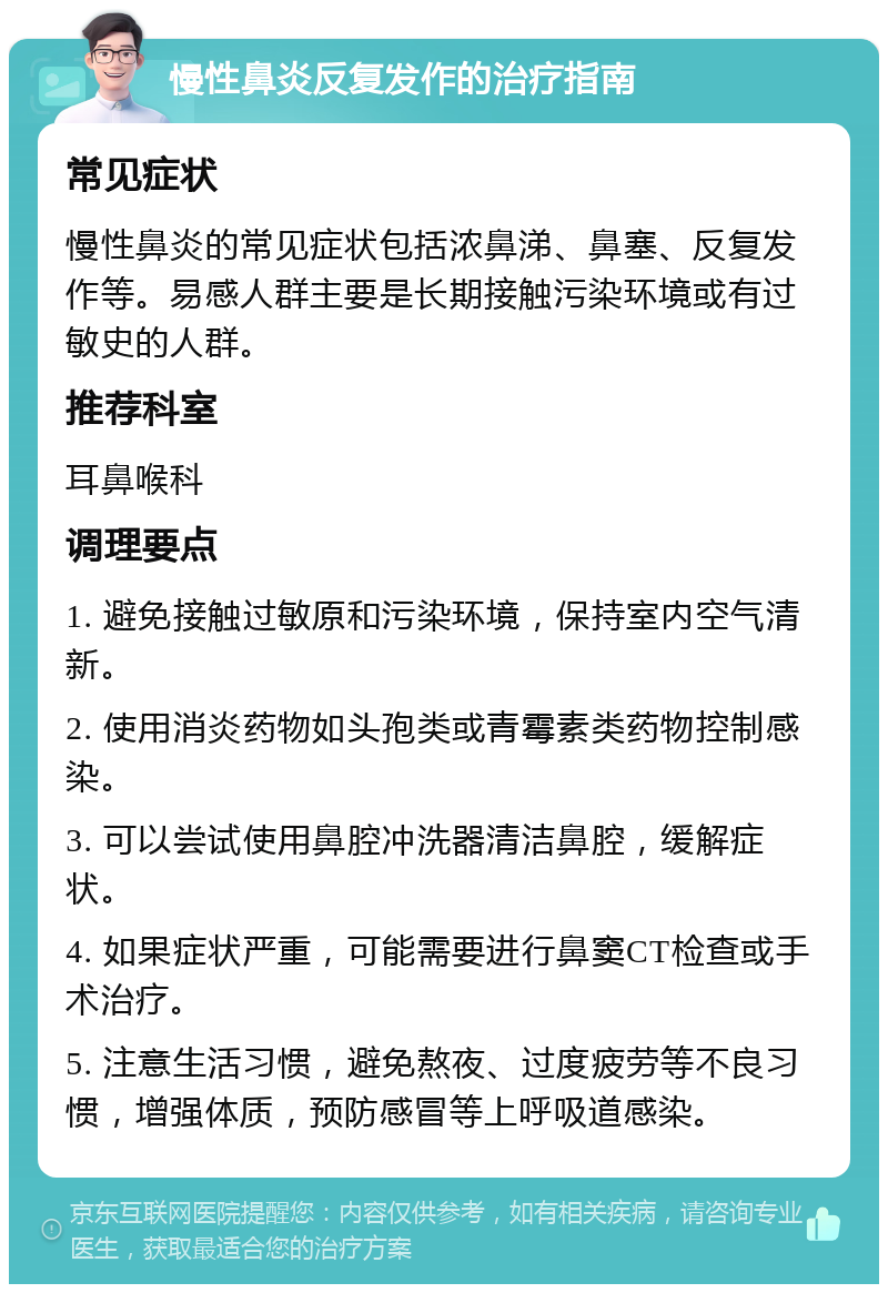 慢性鼻炎反复发作的治疗指南 常见症状 慢性鼻炎的常见症状包括浓鼻涕、鼻塞、反复发作等。易感人群主要是长期接触污染环境或有过敏史的人群。 推荐科室 耳鼻喉科 调理要点 1. 避免接触过敏原和污染环境，保持室内空气清新。 2. 使用消炎药物如头孢类或青霉素类药物控制感染。 3. 可以尝试使用鼻腔冲洗器清洁鼻腔，缓解症状。 4. 如果症状严重，可能需要进行鼻窦CT检查或手术治疗。 5. 注意生活习惯，避免熬夜、过度疲劳等不良习惯，增强体质，预防感冒等上呼吸道感染。