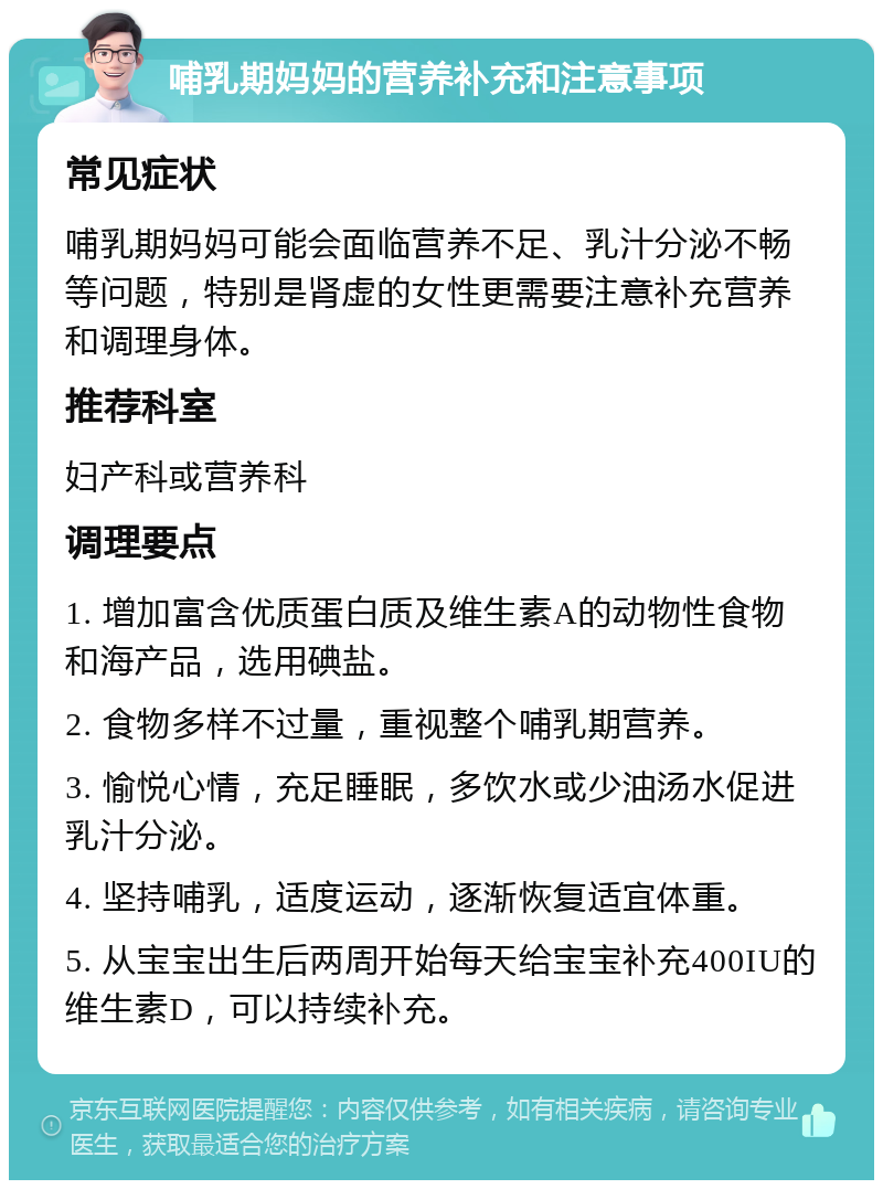 哺乳期妈妈的营养补充和注意事项 常见症状 哺乳期妈妈可能会面临营养不足、乳汁分泌不畅等问题，特别是肾虚的女性更需要注意补充营养和调理身体。 推荐科室 妇产科或营养科 调理要点 1. 增加富含优质蛋白质及维生素A的动物性食物和海产品，选用碘盐。 2. 食物多样不过量，重视整个哺乳期营养。 3. 愉悦心情，充足睡眠，多饮水或少油汤水促进乳汁分泌。 4. 坚持哺乳，适度运动，逐渐恢复适宜体重。 5. 从宝宝出生后两周开始每天给宝宝补充400IU的维生素D，可以持续补充。