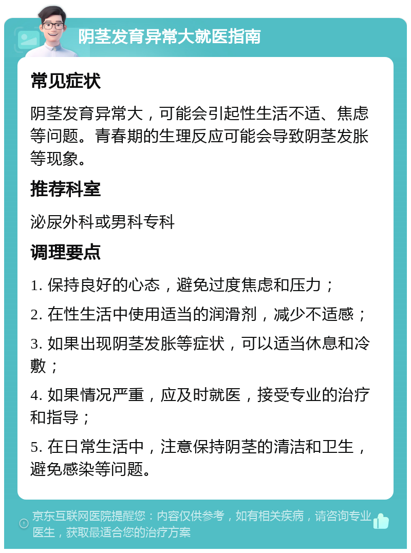 阴茎发育异常大就医指南 常见症状 阴茎发育异常大，可能会引起性生活不适、焦虑等问题。青春期的生理反应可能会导致阴茎发胀等现象。 推荐科室 泌尿外科或男科专科 调理要点 1. 保持良好的心态，避免过度焦虑和压力； 2. 在性生活中使用适当的润滑剂，减少不适感； 3. 如果出现阴茎发胀等症状，可以适当休息和冷敷； 4. 如果情况严重，应及时就医，接受专业的治疗和指导； 5. 在日常生活中，注意保持阴茎的清洁和卫生，避免感染等问题。