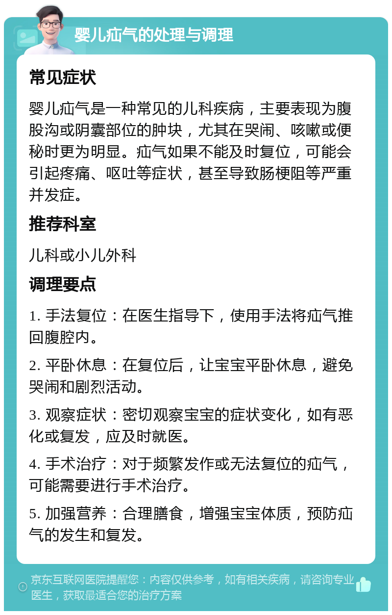 婴儿疝气的处理与调理 常见症状 婴儿疝气是一种常见的儿科疾病，主要表现为腹股沟或阴囊部位的肿块，尤其在哭闹、咳嗽或便秘时更为明显。疝气如果不能及时复位，可能会引起疼痛、呕吐等症状，甚至导致肠梗阻等严重并发症。 推荐科室 儿科或小儿外科 调理要点 1. 手法复位：在医生指导下，使用手法将疝气推回腹腔内。 2. 平卧休息：在复位后，让宝宝平卧休息，避免哭闹和剧烈活动。 3. 观察症状：密切观察宝宝的症状变化，如有恶化或复发，应及时就医。 4. 手术治疗：对于频繁发作或无法复位的疝气，可能需要进行手术治疗。 5. 加强营养：合理膳食，增强宝宝体质，预防疝气的发生和复发。