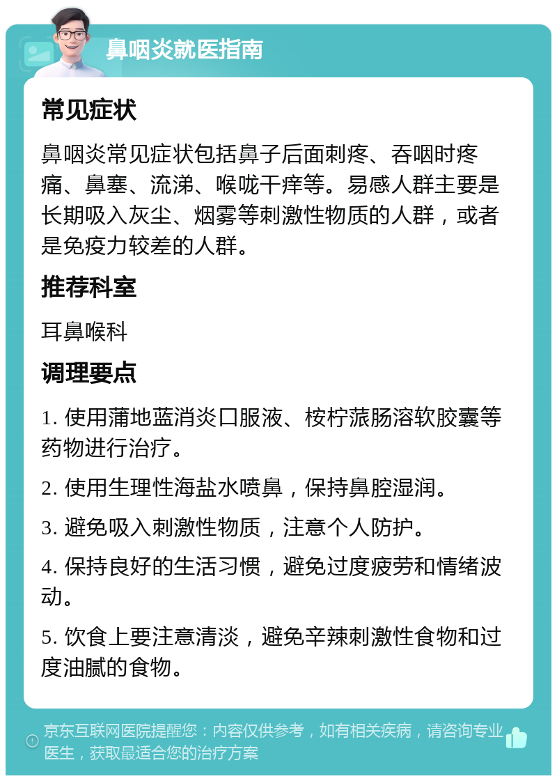 鼻咽炎就医指南 常见症状 鼻咽炎常见症状包括鼻子后面刺疼、吞咽时疼痛、鼻塞、流涕、喉咙干痒等。易感人群主要是长期吸入灰尘、烟雾等刺激性物质的人群，或者是免疫力较差的人群。 推荐科室 耳鼻喉科 调理要点 1. 使用蒲地蓝消炎口服液、桉柠蒎肠溶软胶囊等药物进行治疗。 2. 使用生理性海盐水喷鼻，保持鼻腔湿润。 3. 避免吸入刺激性物质，注意个人防护。 4. 保持良好的生活习惯，避免过度疲劳和情绪波动。 5. 饮食上要注意清淡，避免辛辣刺激性食物和过度油腻的食物。