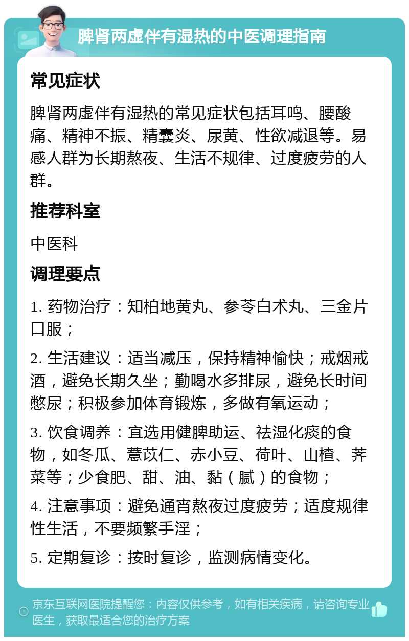 脾肾两虚伴有湿热的中医调理指南 常见症状 脾肾两虚伴有湿热的常见症状包括耳鸣、腰酸痛、精神不振、精囊炎、尿黄、性欲减退等。易感人群为长期熬夜、生活不规律、过度疲劳的人群。 推荐科室 中医科 调理要点 1. 药物治疗：知柏地黄丸、参苓白术丸、三金片口服； 2. 生活建议：适当减压，保持精神愉快；戒烟戒酒，避免长期久坐；勤喝水多排尿，避免长时间憋尿；积极参加体育锻炼，多做有氧运动； 3. 饮食调养：宜选用健脾助运、祛湿化痰的食物，如冬瓜、薏苡仁、赤小豆、荷叶、山楂、荠菜等；少食肥、甜、油、黏（腻）的食物； 4. 注意事项：避免通宵熬夜过度疲劳；适度规律性生活，不要频繁手淫； 5. 定期复诊：按时复诊，监测病情变化。