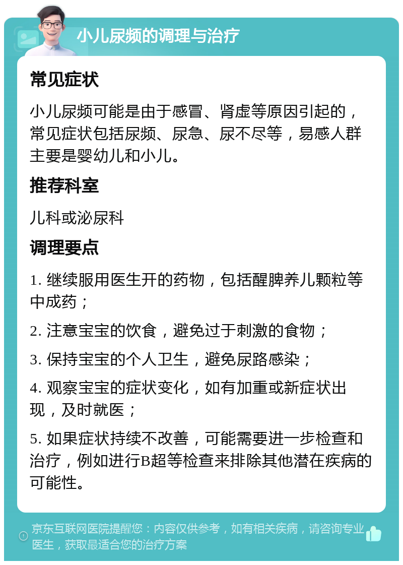 小儿尿频的调理与治疗 常见症状 小儿尿频可能是由于感冒、肾虚等原因引起的，常见症状包括尿频、尿急、尿不尽等，易感人群主要是婴幼儿和小儿。 推荐科室 儿科或泌尿科 调理要点 1. 继续服用医生开的药物，包括醒脾养儿颗粒等中成药； 2. 注意宝宝的饮食，避免过于刺激的食物； 3. 保持宝宝的个人卫生，避免尿路感染； 4. 观察宝宝的症状变化，如有加重或新症状出现，及时就医； 5. 如果症状持续不改善，可能需要进一步检查和治疗，例如进行B超等检查来排除其他潜在疾病的可能性。