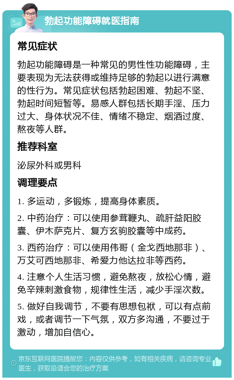 勃起功能障碍就医指南 常见症状 勃起功能障碍是一种常见的男性性功能障碍，主要表现为无法获得或维持足够的勃起以进行满意的性行为。常见症状包括勃起困难、勃起不坚、勃起时间短暂等。易感人群包括长期手淫、压力过大、身体状况不佳、情绪不稳定、烟酒过度、熬夜等人群。 推荐科室 泌尿外科或男科 调理要点 1. 多运动，多锻炼，提高身体素质。 2. 中药治疗：可以使用参茸鞭丸、疏肝益阳胶囊、伊木萨克片、复方玄驹胶囊等中成药。 3. 西药治疗：可以使用伟哥（金戈西地那非）、万艾可西地那非、希爱力他达拉非等西药。 4. 注意个人生活习惯，避免熬夜，放松心情，避免辛辣刺激食物，规律性生活，减少手淫次数。 5. 做好自我调节，不要有思想包袱，可以有点前戏，或者调节一下气氛，双方多沟通，不要过于激动，增加自信心。