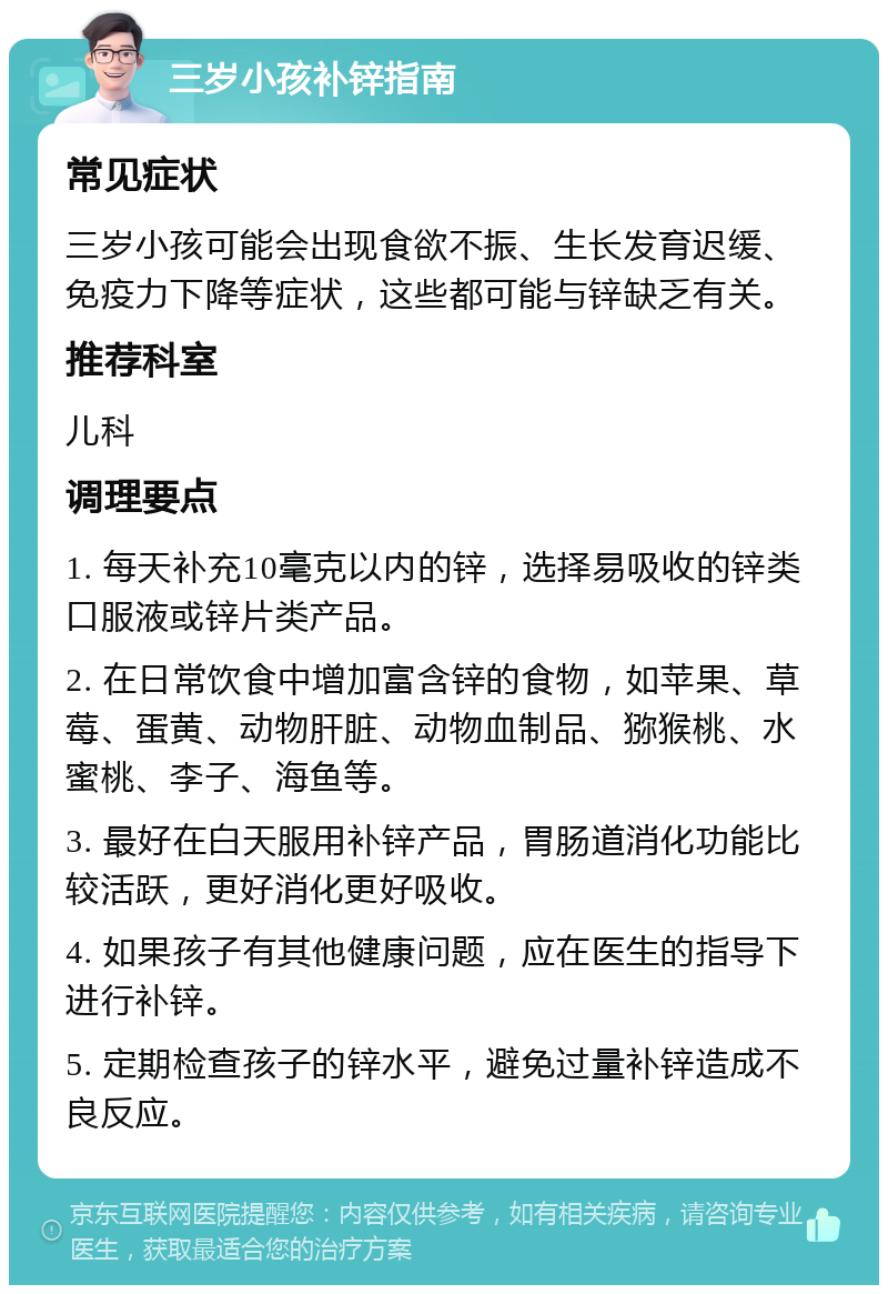 三岁小孩补锌指南 常见症状 三岁小孩可能会出现食欲不振、生长发育迟缓、免疫力下降等症状，这些都可能与锌缺乏有关。 推荐科室 儿科 调理要点 1. 每天补充10毫克以内的锌，选择易吸收的锌类口服液或锌片类产品。 2. 在日常饮食中增加富含锌的食物，如苹果、草莓、蛋黄、动物肝脏、动物血制品、猕猴桃、水蜜桃、李子、海鱼等。 3. 最好在白天服用补锌产品，胃肠道消化功能比较活跃，更好消化更好吸收。 4. 如果孩子有其他健康问题，应在医生的指导下进行补锌。 5. 定期检查孩子的锌水平，避免过量补锌造成不良反应。