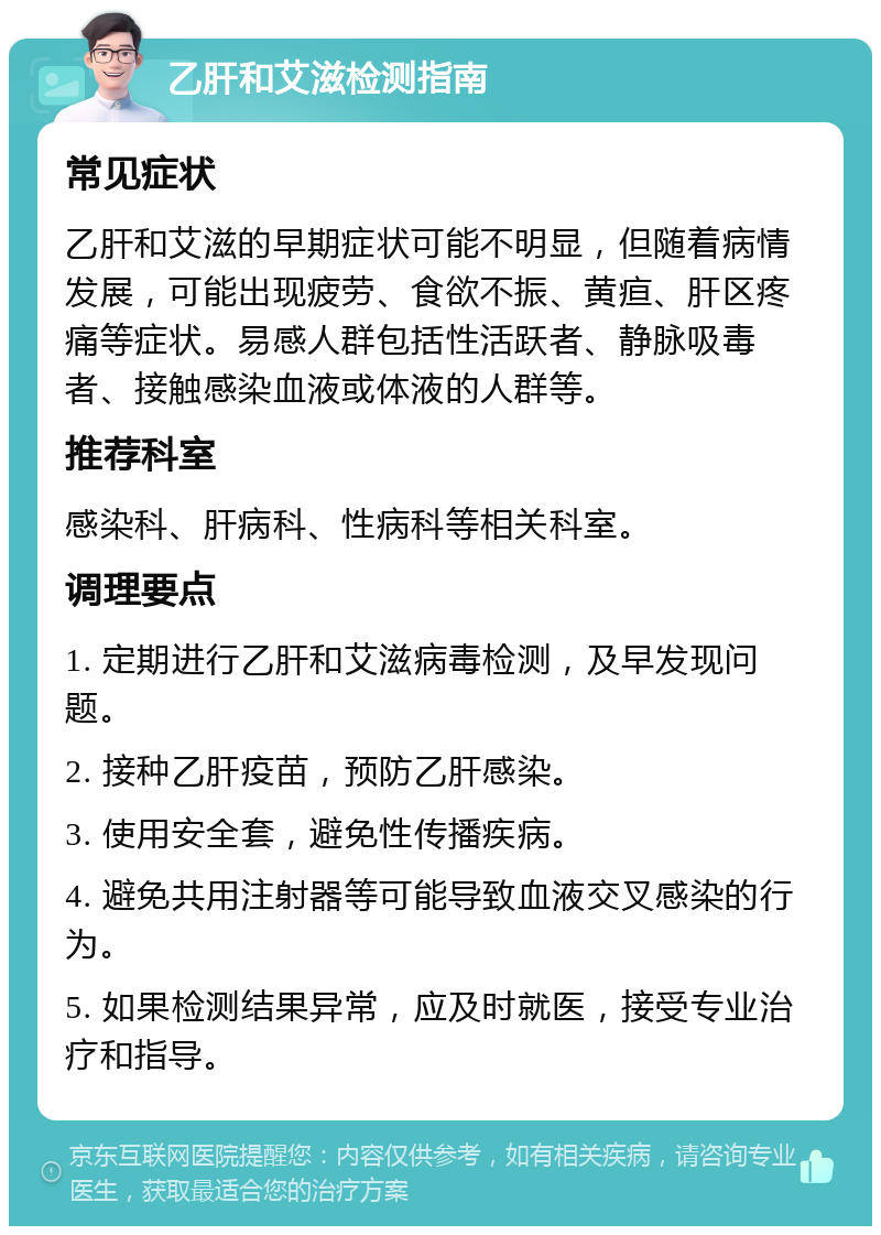 乙肝和艾滋检测指南 常见症状 乙肝和艾滋的早期症状可能不明显，但随着病情发展，可能出现疲劳、食欲不振、黄疸、肝区疼痛等症状。易感人群包括性活跃者、静脉吸毒者、接触感染血液或体液的人群等。 推荐科室 感染科、肝病科、性病科等相关科室。 调理要点 1. 定期进行乙肝和艾滋病毒检测，及早发现问题。 2. 接种乙肝疫苗，预防乙肝感染。 3. 使用安全套，避免性传播疾病。 4. 避免共用注射器等可能导致血液交叉感染的行为。 5. 如果检测结果异常，应及时就医，接受专业治疗和指导。