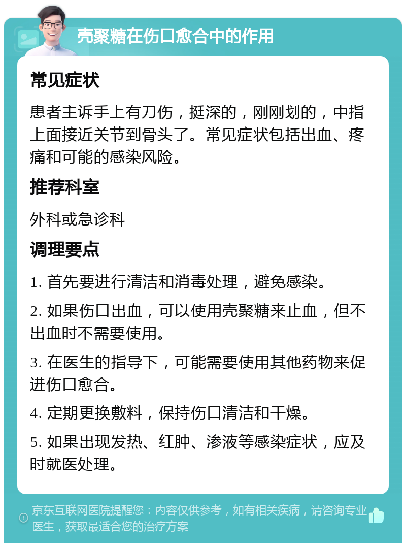 壳聚糖在伤口愈合中的作用 常见症状 患者主诉手上有刀伤，挺深的，刚刚划的，中指上面接近关节到骨头了。常见症状包括出血、疼痛和可能的感染风险。 推荐科室 外科或急诊科 调理要点 1. 首先要进行清洁和消毒处理，避免感染。 2. 如果伤口出血，可以使用壳聚糖来止血，但不出血时不需要使用。 3. 在医生的指导下，可能需要使用其他药物来促进伤口愈合。 4. 定期更换敷料，保持伤口清洁和干燥。 5. 如果出现发热、红肿、渗液等感染症状，应及时就医处理。