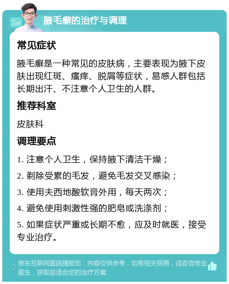 腋毛癣的治疗与调理 常见症状 腋毛癣是一种常见的皮肤病，主要表现为腋下皮肤出现红斑、瘙痒、脱屑等症状，易感人群包括长期出汗、不注意个人卫生的人群。 推荐科室 皮肤科 调理要点 1. 注意个人卫生，保持腋下清洁干燥； 2. 剃除受累的毛发，避免毛发交叉感染； 3. 使用夫西地酸软膏外用，每天两次； 4. 避免使用刺激性强的肥皂或洗涤剂； 5. 如果症状严重或长期不愈，应及时就医，接受专业治疗。