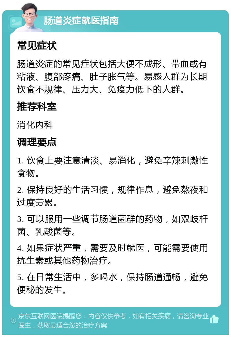 肠道炎症就医指南 常见症状 肠道炎症的常见症状包括大便不成形、带血或有粘液、腹部疼痛、肚子胀气等。易感人群为长期饮食不规律、压力大、免疫力低下的人群。 推荐科室 消化内科 调理要点 1. 饮食上要注意清淡、易消化，避免辛辣刺激性食物。 2. 保持良好的生活习惯，规律作息，避免熬夜和过度劳累。 3. 可以服用一些调节肠道菌群的药物，如双歧杆菌、乳酸菌等。 4. 如果症状严重，需要及时就医，可能需要使用抗生素或其他药物治疗。 5. 在日常生活中，多喝水，保持肠道通畅，避免便秘的发生。