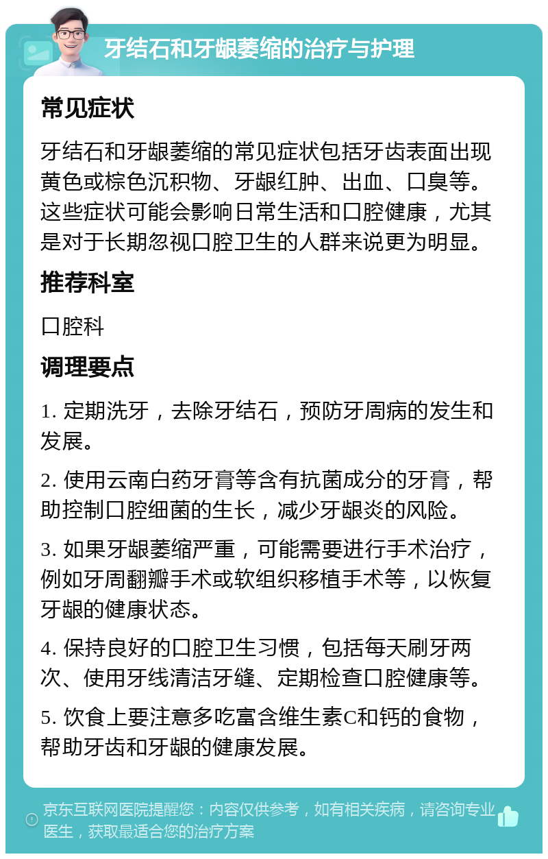 牙结石和牙龈萎缩的治疗与护理 常见症状 牙结石和牙龈萎缩的常见症状包括牙齿表面出现黄色或棕色沉积物、牙龈红肿、出血、口臭等。这些症状可能会影响日常生活和口腔健康，尤其是对于长期忽视口腔卫生的人群来说更为明显。 推荐科室 口腔科 调理要点 1. 定期洗牙，去除牙结石，预防牙周病的发生和发展。 2. 使用云南白药牙膏等含有抗菌成分的牙膏，帮助控制口腔细菌的生长，减少牙龈炎的风险。 3. 如果牙龈萎缩严重，可能需要进行手术治疗，例如牙周翻瓣手术或软组织移植手术等，以恢复牙龈的健康状态。 4. 保持良好的口腔卫生习惯，包括每天刷牙两次、使用牙线清洁牙缝、定期检查口腔健康等。 5. 饮食上要注意多吃富含维生素C和钙的食物，帮助牙齿和牙龈的健康发展。