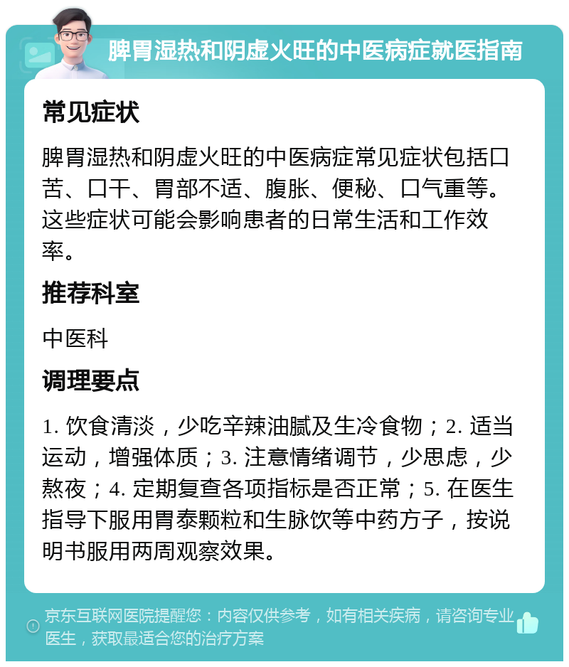 脾胃湿热和阴虚火旺的中医病症就医指南 常见症状 脾胃湿热和阴虚火旺的中医病症常见症状包括口苦、口干、胃部不适、腹胀、便秘、口气重等。这些症状可能会影响患者的日常生活和工作效率。 推荐科室 中医科 调理要点 1. 饮食清淡，少吃辛辣油腻及生冷食物；2. 适当运动，增强体质；3. 注意情绪调节，少思虑，少熬夜；4. 定期复查各项指标是否正常；5. 在医生指导下服用胃泰颗粒和生脉饮等中药方子，按说明书服用两周观察效果。