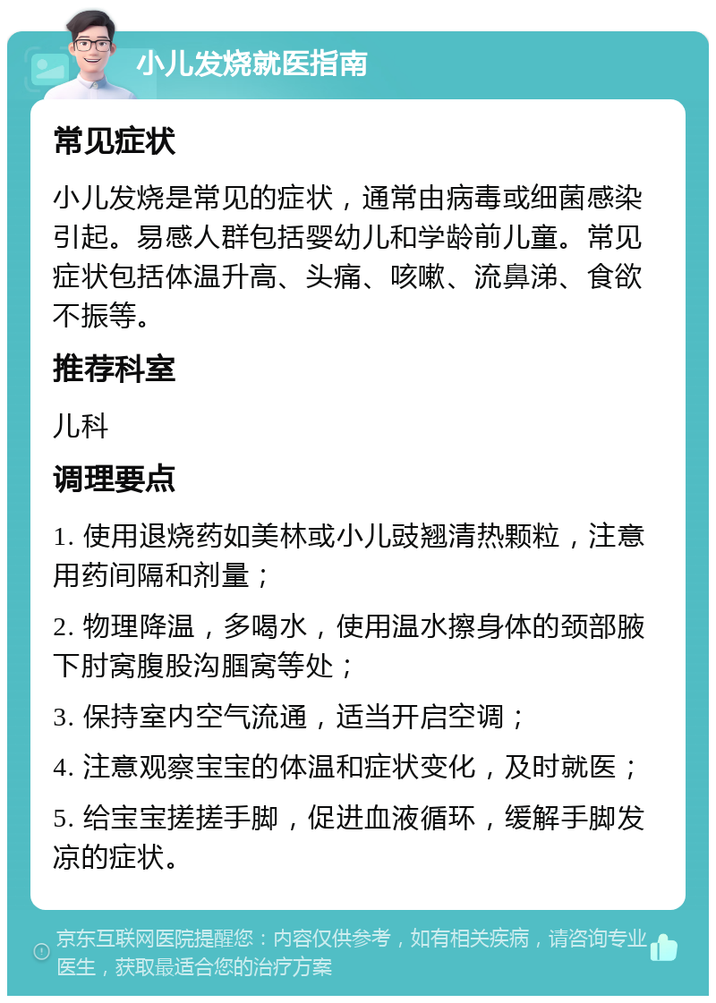 小儿发烧就医指南 常见症状 小儿发烧是常见的症状，通常由病毒或细菌感染引起。易感人群包括婴幼儿和学龄前儿童。常见症状包括体温升高、头痛、咳嗽、流鼻涕、食欲不振等。 推荐科室 儿科 调理要点 1. 使用退烧药如美林或小儿豉翘清热颗粒，注意用药间隔和剂量； 2. 物理降温，多喝水，使用温水擦身体的颈部腋下肘窝腹股沟腘窝等处； 3. 保持室内空气流通，适当开启空调； 4. 注意观察宝宝的体温和症状变化，及时就医； 5. 给宝宝搓搓手脚，促进血液循环，缓解手脚发凉的症状。