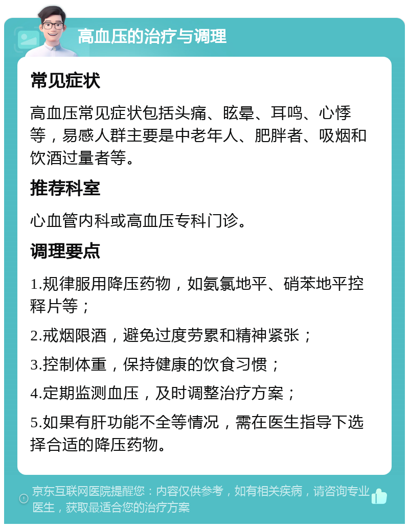 高血压的治疗与调理 常见症状 高血压常见症状包括头痛、眩晕、耳鸣、心悸等，易感人群主要是中老年人、肥胖者、吸烟和饮酒过量者等。 推荐科室 心血管内科或高血压专科门诊。 调理要点 1.规律服用降压药物，如氨氯地平、硝苯地平控释片等； 2.戒烟限酒，避免过度劳累和精神紧张； 3.控制体重，保持健康的饮食习惯； 4.定期监测血压，及时调整治疗方案； 5.如果有肝功能不全等情况，需在医生指导下选择合适的降压药物。