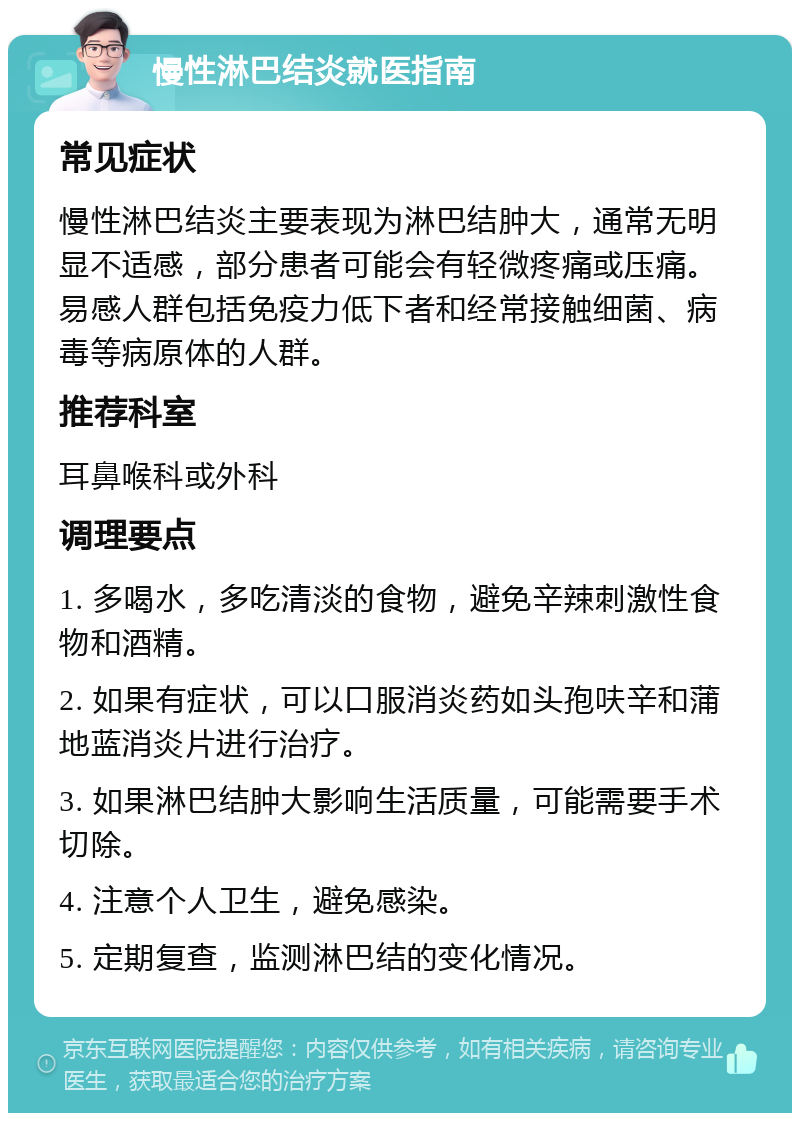 慢性淋巴结炎就医指南 常见症状 慢性淋巴结炎主要表现为淋巴结肿大，通常无明显不适感，部分患者可能会有轻微疼痛或压痛。易感人群包括免疫力低下者和经常接触细菌、病毒等病原体的人群。 推荐科室 耳鼻喉科或外科 调理要点 1. 多喝水，多吃清淡的食物，避免辛辣刺激性食物和酒精。 2. 如果有症状，可以口服消炎药如头孢呋辛和蒲地蓝消炎片进行治疗。 3. 如果淋巴结肿大影响生活质量，可能需要手术切除。 4. 注意个人卫生，避免感染。 5. 定期复查，监测淋巴结的变化情况。