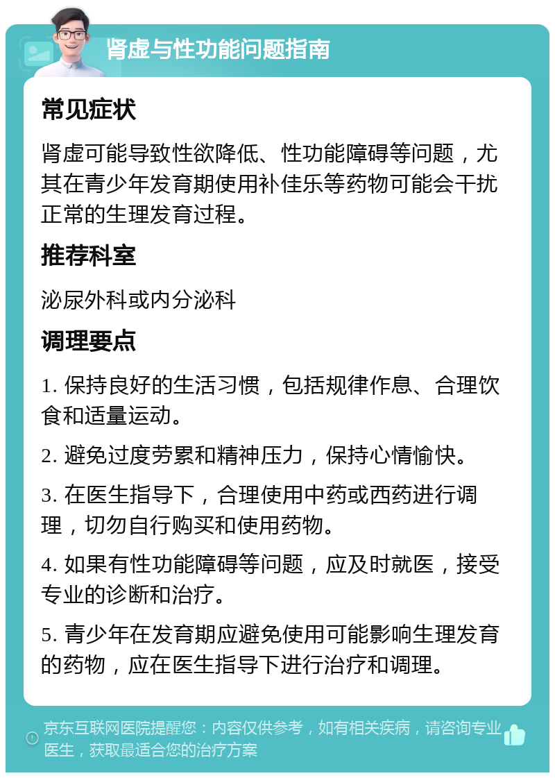 肾虚与性功能问题指南 常见症状 肾虚可能导致性欲降低、性功能障碍等问题，尤其在青少年发育期使用补佳乐等药物可能会干扰正常的生理发育过程。 推荐科室 泌尿外科或内分泌科 调理要点 1. 保持良好的生活习惯，包括规律作息、合理饮食和适量运动。 2. 避免过度劳累和精神压力，保持心情愉快。 3. 在医生指导下，合理使用中药或西药进行调理，切勿自行购买和使用药物。 4. 如果有性功能障碍等问题，应及时就医，接受专业的诊断和治疗。 5. 青少年在发育期应避免使用可能影响生理发育的药物，应在医生指导下进行治疗和调理。