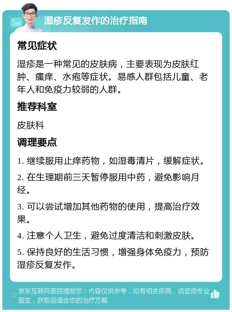 湿疹反复发作的治疗指南 常见症状 湿疹是一种常见的皮肤病，主要表现为皮肤红肿、瘙痒、水疱等症状。易感人群包括儿童、老年人和免疫力较弱的人群。 推荐科室 皮肤科 调理要点 1. 继续服用止痒药物，如湿毒清片，缓解症状。 2. 在生理期前三天暂停服用中药，避免影响月经。 3. 可以尝试增加其他药物的使用，提高治疗效果。 4. 注意个人卫生，避免过度清洁和刺激皮肤。 5. 保持良好的生活习惯，增强身体免疫力，预防湿疹反复发作。