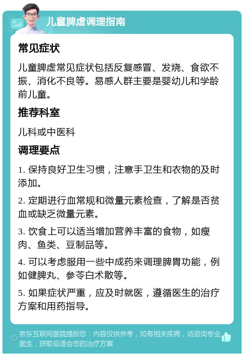 儿童脾虚调理指南 常见症状 儿童脾虚常见症状包括反复感冒、发烧、食欲不振、消化不良等。易感人群主要是婴幼儿和学龄前儿童。 推荐科室 儿科或中医科 调理要点 1. 保持良好卫生习惯，注意手卫生和衣物的及时添加。 2. 定期进行血常规和微量元素检查，了解是否贫血或缺乏微量元素。 3. 饮食上可以适当增加营养丰富的食物，如瘦肉、鱼类、豆制品等。 4. 可以考虑服用一些中成药来调理脾胃功能，例如健脾丸、参苓白术散等。 5. 如果症状严重，应及时就医，遵循医生的治疗方案和用药指导。