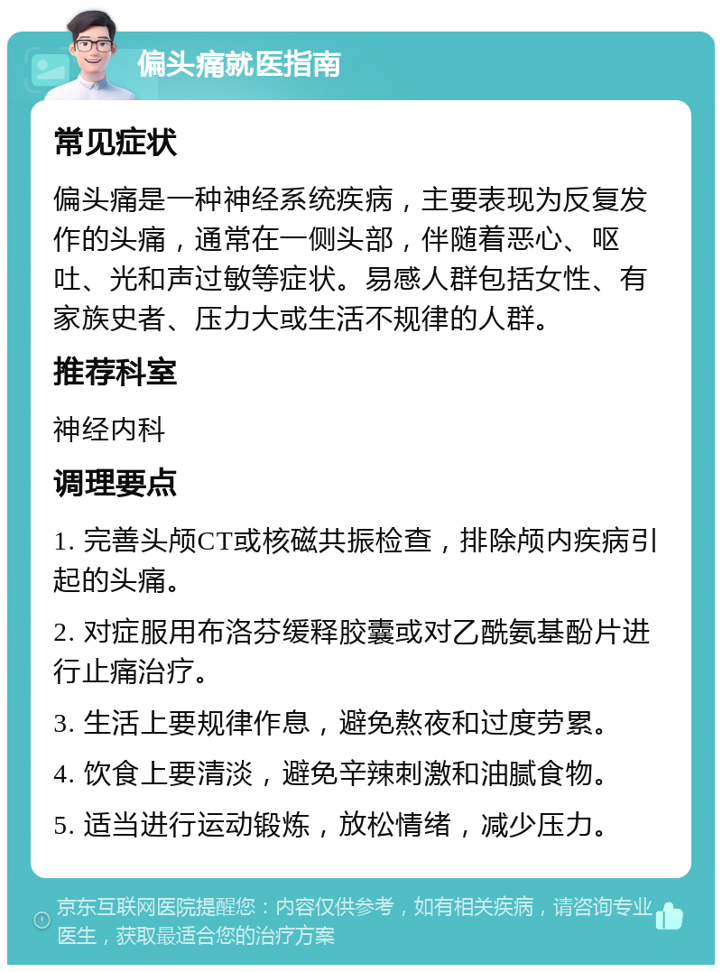 偏头痛就医指南 常见症状 偏头痛是一种神经系统疾病，主要表现为反复发作的头痛，通常在一侧头部，伴随着恶心、呕吐、光和声过敏等症状。易感人群包括女性、有家族史者、压力大或生活不规律的人群。 推荐科室 神经内科 调理要点 1. 完善头颅CT或核磁共振检查，排除颅内疾病引起的头痛。 2. 对症服用布洛芬缓释胶囊或对乙酰氨基酚片进行止痛治疗。 3. 生活上要规律作息，避免熬夜和过度劳累。 4. 饮食上要清淡，避免辛辣刺激和油腻食物。 5. 适当进行运动锻炼，放松情绪，减少压力。