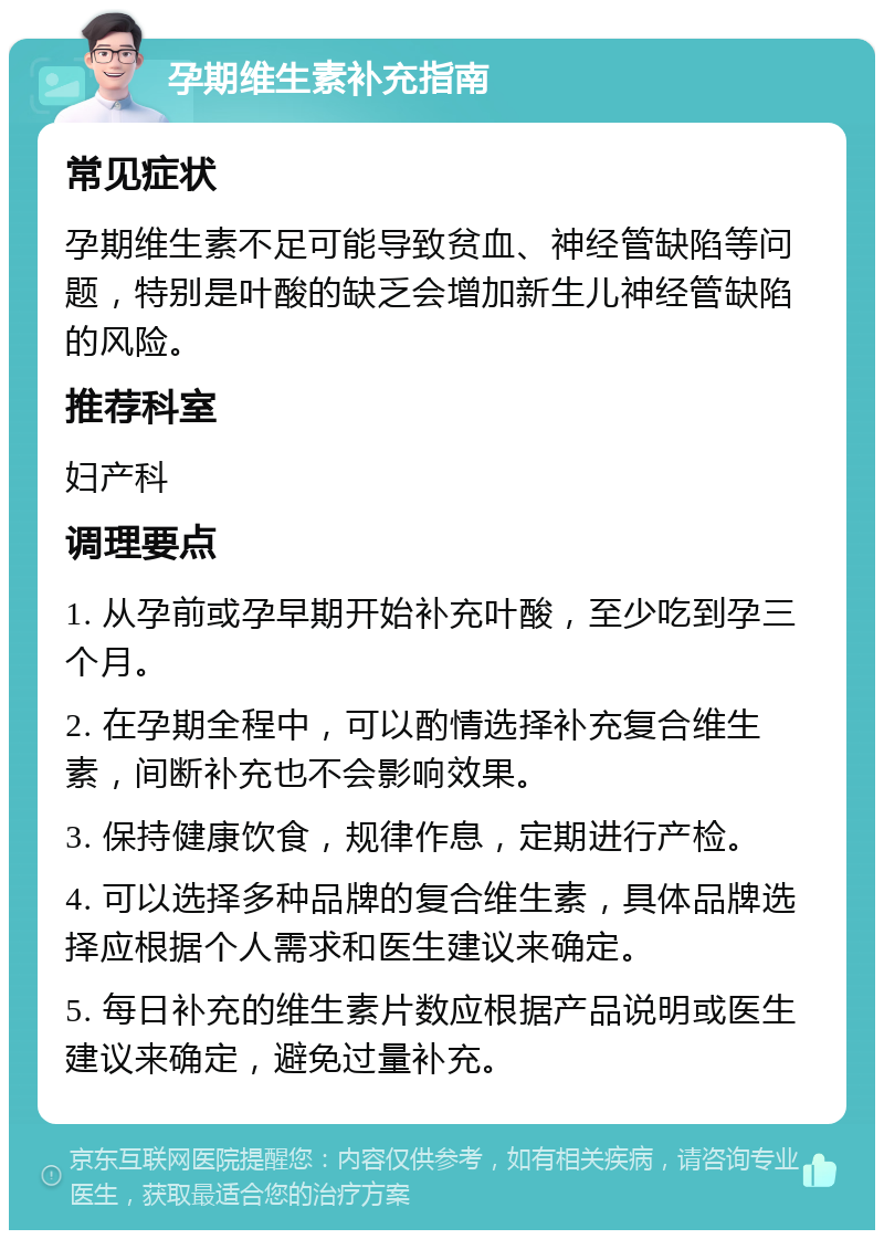 孕期维生素补充指南 常见症状 孕期维生素不足可能导致贫血、神经管缺陷等问题，特别是叶酸的缺乏会增加新生儿神经管缺陷的风险。 推荐科室 妇产科 调理要点 1. 从孕前或孕早期开始补充叶酸，至少吃到孕三个月。 2. 在孕期全程中，可以酌情选择补充复合维生素，间断补充也不会影响效果。 3. 保持健康饮食，规律作息，定期进行产检。 4. 可以选择多种品牌的复合维生素，具体品牌选择应根据个人需求和医生建议来确定。 5. 每日补充的维生素片数应根据产品说明或医生建议来确定，避免过量补充。