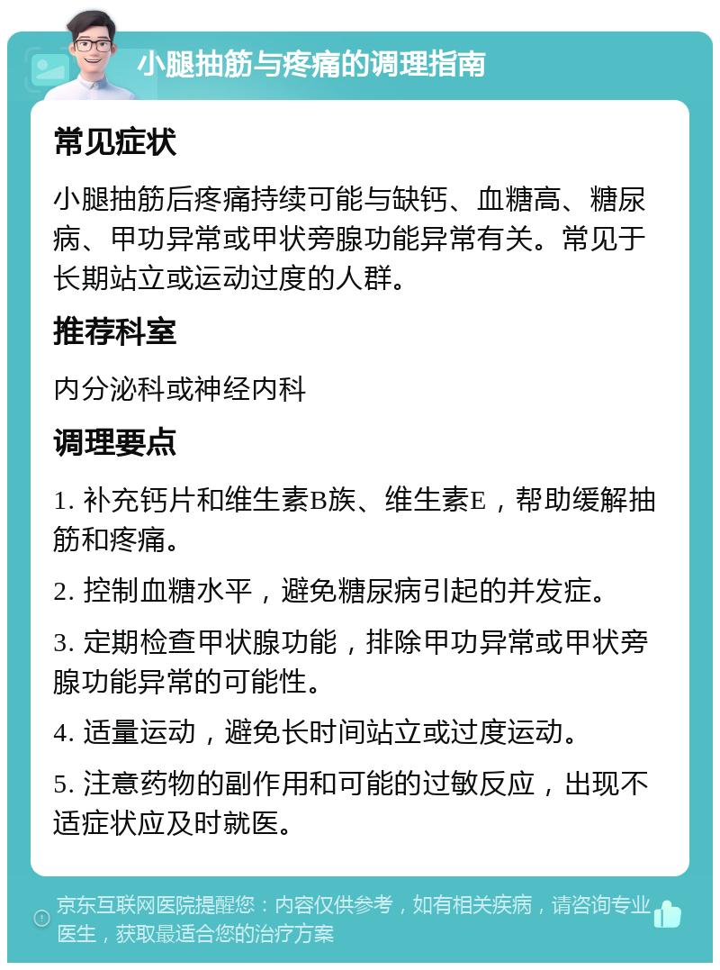 小腿抽筋与疼痛的调理指南 常见症状 小腿抽筋后疼痛持续可能与缺钙、血糖高、糖尿病、甲功异常或甲状旁腺功能异常有关。常见于长期站立或运动过度的人群。 推荐科室 内分泌科或神经内科 调理要点 1. 补充钙片和维生素B族、维生素E，帮助缓解抽筋和疼痛。 2. 控制血糖水平，避免糖尿病引起的并发症。 3. 定期检查甲状腺功能，排除甲功异常或甲状旁腺功能异常的可能性。 4. 适量运动，避免长时间站立或过度运动。 5. 注意药物的副作用和可能的过敏反应，出现不适症状应及时就医。