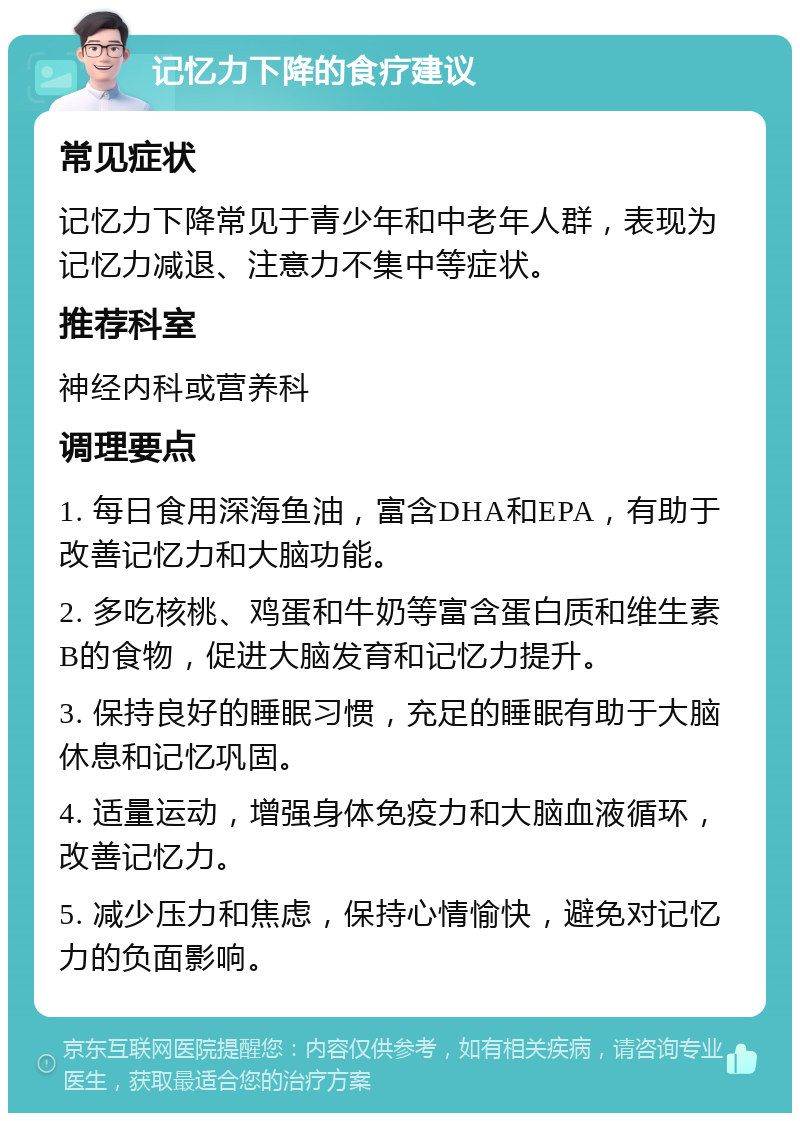 记忆力下降的食疗建议 常见症状 记忆力下降常见于青少年和中老年人群，表现为记忆力减退、注意力不集中等症状。 推荐科室 神经内科或营养科 调理要点 1. 每日食用深海鱼油，富含DHA和EPA，有助于改善记忆力和大脑功能。 2. 多吃核桃、鸡蛋和牛奶等富含蛋白质和维生素B的食物，促进大脑发育和记忆力提升。 3. 保持良好的睡眠习惯，充足的睡眠有助于大脑休息和记忆巩固。 4. 适量运动，增强身体免疫力和大脑血液循环，改善记忆力。 5. 减少压力和焦虑，保持心情愉快，避免对记忆力的负面影响。