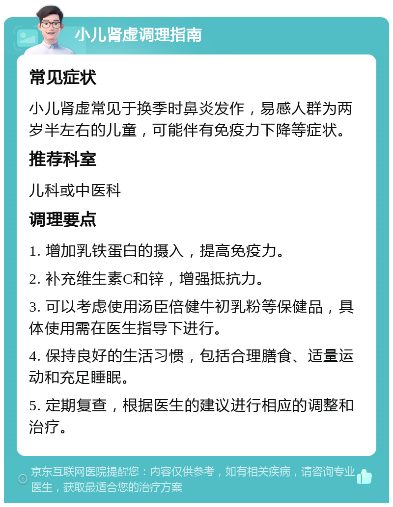 小儿肾虚调理指南 常见症状 小儿肾虚常见于换季时鼻炎发作，易感人群为两岁半左右的儿童，可能伴有免疫力下降等症状。 推荐科室 儿科或中医科 调理要点 1. 增加乳铁蛋白的摄入，提高免疫力。 2. 补充维生素C和锌，增强抵抗力。 3. 可以考虑使用汤臣倍健牛初乳粉等保健品，具体使用需在医生指导下进行。 4. 保持良好的生活习惯，包括合理膳食、适量运动和充足睡眠。 5. 定期复查，根据医生的建议进行相应的调整和治疗。