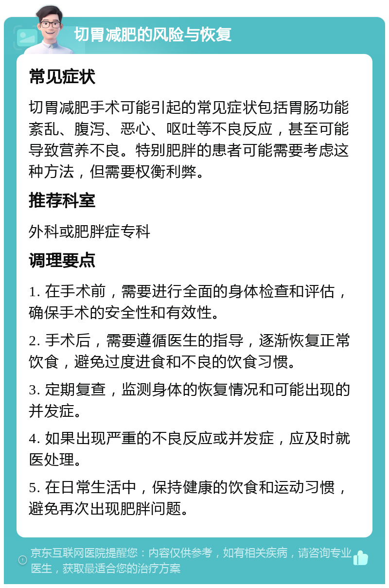 切胃减肥的风险与恢复 常见症状 切胃减肥手术可能引起的常见症状包括胃肠功能紊乱、腹泻、恶心、呕吐等不良反应，甚至可能导致营养不良。特别肥胖的患者可能需要考虑这种方法，但需要权衡利弊。 推荐科室 外科或肥胖症专科 调理要点 1. 在手术前，需要进行全面的身体检查和评估，确保手术的安全性和有效性。 2. 手术后，需要遵循医生的指导，逐渐恢复正常饮食，避免过度进食和不良的饮食习惯。 3. 定期复查，监测身体的恢复情况和可能出现的并发症。 4. 如果出现严重的不良反应或并发症，应及时就医处理。 5. 在日常生活中，保持健康的饮食和运动习惯，避免再次出现肥胖问题。