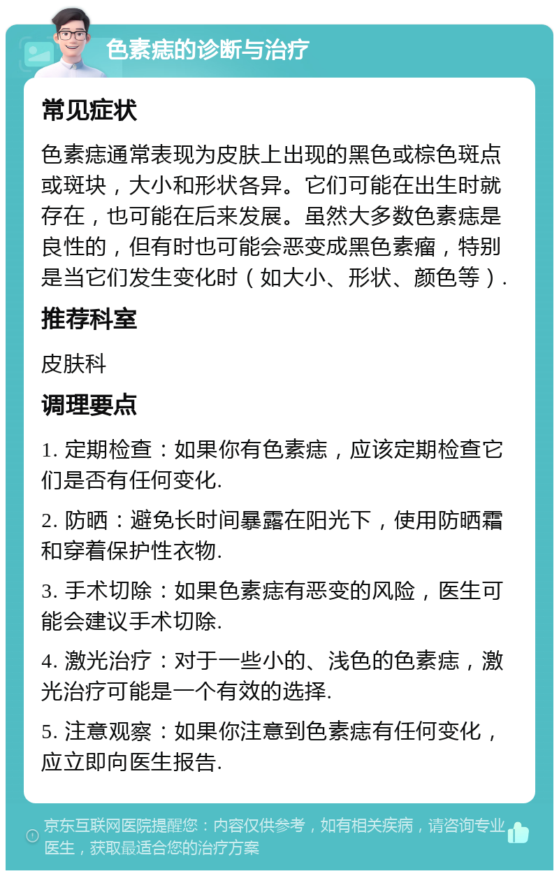 色素痣的诊断与治疗 常见症状 色素痣通常表现为皮肤上出现的黑色或棕色斑点或斑块，大小和形状各异。它们可能在出生时就存在，也可能在后来发展。虽然大多数色素痣是良性的，但有时也可能会恶变成黑色素瘤，特别是当它们发生变化时（如大小、形状、颜色等）. 推荐科室 皮肤科 调理要点 1. 定期检查：如果你有色素痣，应该定期检查它们是否有任何变化. 2. 防晒：避免长时间暴露在阳光下，使用防晒霜和穿着保护性衣物. 3. 手术切除：如果色素痣有恶变的风险，医生可能会建议手术切除. 4. 激光治疗：对于一些小的、浅色的色素痣，激光治疗可能是一个有效的选择. 5. 注意观察：如果你注意到色素痣有任何变化，应立即向医生报告.