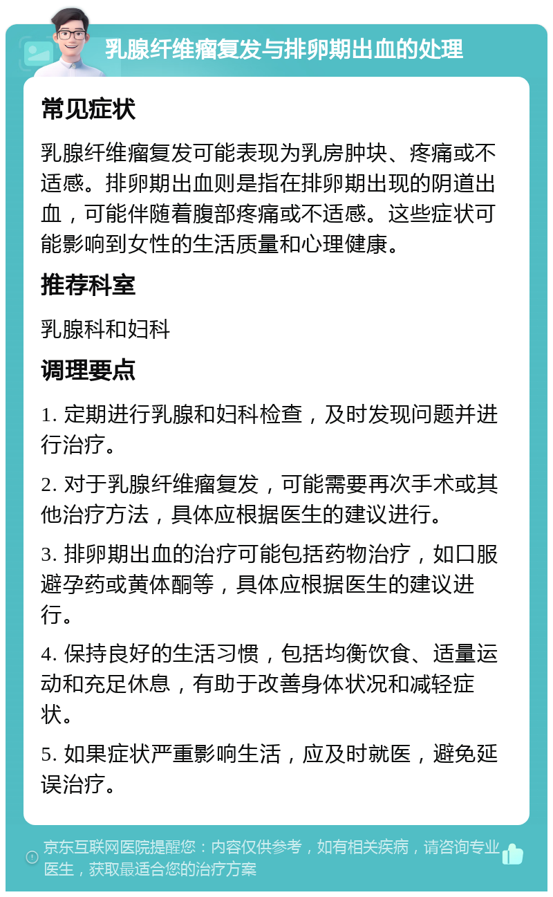 乳腺纤维瘤复发与排卵期出血的处理 常见症状 乳腺纤维瘤复发可能表现为乳房肿块、疼痛或不适感。排卵期出血则是指在排卵期出现的阴道出血，可能伴随着腹部疼痛或不适感。这些症状可能影响到女性的生活质量和心理健康。 推荐科室 乳腺科和妇科 调理要点 1. 定期进行乳腺和妇科检查，及时发现问题并进行治疗。 2. 对于乳腺纤维瘤复发，可能需要再次手术或其他治疗方法，具体应根据医生的建议进行。 3. 排卵期出血的治疗可能包括药物治疗，如口服避孕药或黄体酮等，具体应根据医生的建议进行。 4. 保持良好的生活习惯，包括均衡饮食、适量运动和充足休息，有助于改善身体状况和减轻症状。 5. 如果症状严重影响生活，应及时就医，避免延误治疗。