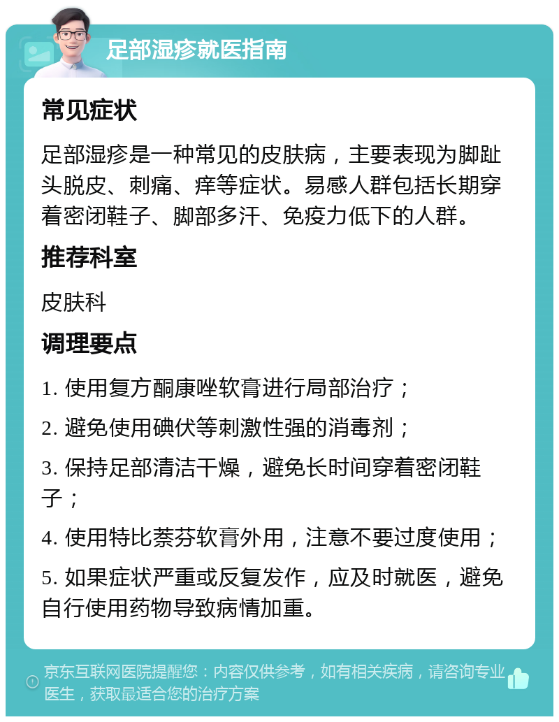 足部湿疹就医指南 常见症状 足部湿疹是一种常见的皮肤病，主要表现为脚趾头脱皮、刺痛、痒等症状。易感人群包括长期穿着密闭鞋子、脚部多汗、免疫力低下的人群。 推荐科室 皮肤科 调理要点 1. 使用复方酮康唑软膏进行局部治疗； 2. 避免使用碘伏等刺激性强的消毒剂； 3. 保持足部清洁干燥，避免长时间穿着密闭鞋子； 4. 使用特比萘芬软膏外用，注意不要过度使用； 5. 如果症状严重或反复发作，应及时就医，避免自行使用药物导致病情加重。