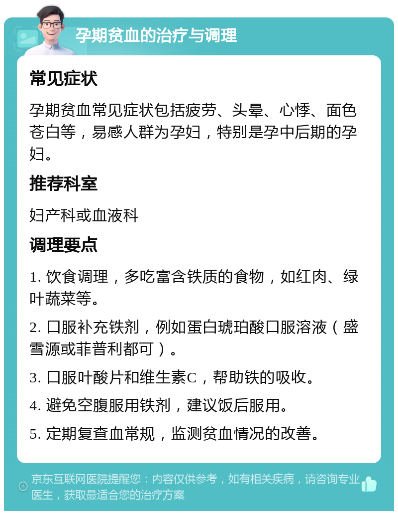 孕期贫血的治疗与调理 常见症状 孕期贫血常见症状包括疲劳、头晕、心悸、面色苍白等，易感人群为孕妇，特别是孕中后期的孕妇。 推荐科室 妇产科或血液科 调理要点 1. 饮食调理，多吃富含铁质的食物，如红肉、绿叶蔬菜等。 2. 口服补充铁剂，例如蛋白琥珀酸口服溶液（盛雪源或菲普利都可）。 3. 口服叶酸片和维生素C，帮助铁的吸收。 4. 避免空腹服用铁剂，建议饭后服用。 5. 定期复查血常规，监测贫血情况的改善。