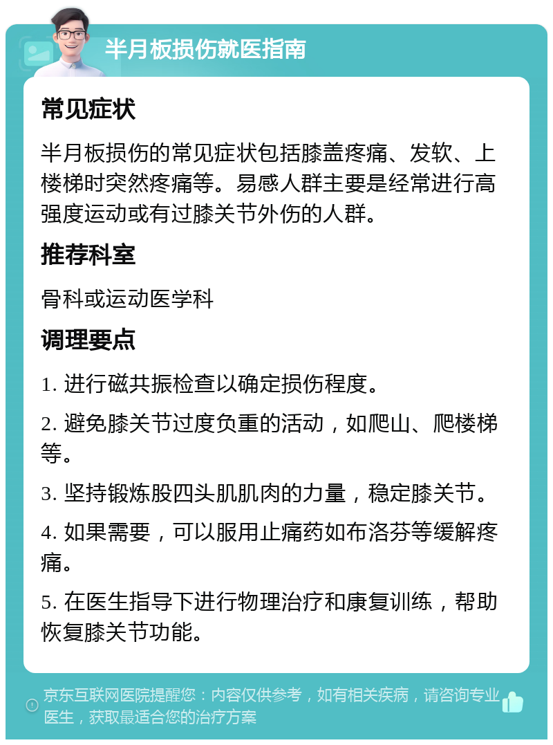 半月板损伤就医指南 常见症状 半月板损伤的常见症状包括膝盖疼痛、发软、上楼梯时突然疼痛等。易感人群主要是经常进行高强度运动或有过膝关节外伤的人群。 推荐科室 骨科或运动医学科 调理要点 1. 进行磁共振检查以确定损伤程度。 2. 避免膝关节过度负重的活动，如爬山、爬楼梯等。 3. 坚持锻炼股四头肌肌肉的力量，稳定膝关节。 4. 如果需要，可以服用止痛药如布洛芬等缓解疼痛。 5. 在医生指导下进行物理治疗和康复训练，帮助恢复膝关节功能。